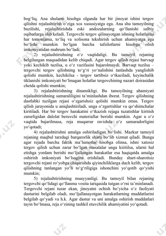 jinoyat ishini tergov qilishni rejalashtirish o‘ziga xos xususiyatga ega. ana shu tamoyilning buzilishi, rejalashtirishda eski andozalarning qo‘llanishi salbiy oqibatlarga olib keladi. tergovchi tergov qilinayotgan ishning holatlarini har tomonlama, to‘liq va xolisona tekshirish uchun ahamiyatga ega bo‘lishi mumkin bo‘lgan barcha tafsilotlarni hisobga olish imkoniyatidan mahrum bo‘ladi; 2) rejalashtirishning o‘z vaqtidaligi. bu tamoyil rejaning belgilangan maqsadidan kelib chiqadi. agar tergov qilish rejasi barvaqt yoki kechikib tuzilsa, u o‘z vazifasini bajarolmaydi. barvaqt tuzilsa – tergovchi tergov qilishning to‘g‘ri yo‘nalishini tanlashda yanglishib qolishi mumkin, kechikilsa - tergov tartibsiz o‘tkaziladi, keyinchalik tiklanishi imkoniyati bo‘lmagan holatlar tergovchining nazari doirasidan chetda qolishi mumkin; 3) rejalashtirishning dinamikligi. bu tamoyilning ahamiyati rejalashtirishning samaraliligini ta’minlashdan iborat. tergov qilishning dastlabki tuzilgan rejasi o‘zgarishsiz qolishi mumkin emas. tergov qilish jarayonida u aniqlashtiriladi, unga o‘zgartishlar va qo‘shimchalar kiritiladi. har bir tergov harakatini o‘tkazish rejaga tuzatishlar kiritish zarurligidan dalolat beruvchi materiallar berishi mumkin. agar u o‘z vaqtida bajarilmasa, reja muqarrar ravishda o‘z samaradorligini yo‘qotadi; …