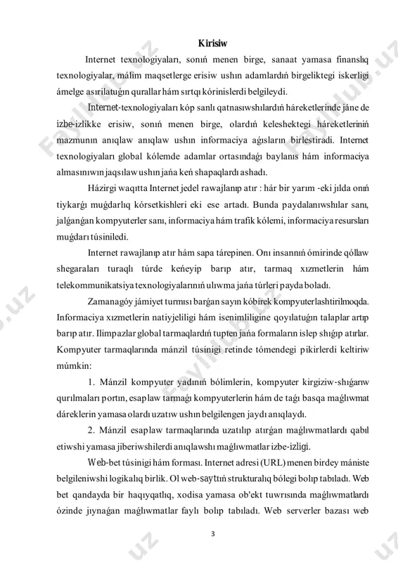 ir mánzildi kórsetiw sisteması (domen); internet provayderlari hám olardıń wazıypaları. internet provayder - internet tarmaǵı xızmetlerin usınıs etiwshi shólkem bolıp tabıladı. házirgi kúnde internet prvayderlarining eki túri ámeldegi: internetge jalǵanıw hám jalǵanıw kanalların usınıs etiwshi provayder hám internet xızmetlerin usınıs etiwshi provayder. 5 1. internet tarmaǵı haqqında maǵlıwmat internet (latınsha : inter — arasında hám net — tarmaq ) — standart minimal internet protokolı (ip) arqalı maǵlıwmat almasıwshı kompyuter tarmaqlarınıń pútkil dunya hám kópshilik ushın ashıq kompleksi bolıp tabıladı. bul maǵlıwmatlardıń tiykarǵı tasıwshı protokolı — tcp/ip. internet tarmaǵınıń dúzilisi. tcp/ip óz-ara baylanıslı protokollar jıyındısı bolıp, internette maǵlıwmat tarqalıwında tiykarǵı orın iyeleydi. internet tarmaǵın mińlaǵan akademikalıq, mámleket, kommerciya hám shańaraq tarmaqları quraydı. internet elektron pochta, chat hám de óz-ara baylanısqan betler hám basqa pútkil dunya órmekshi tóri servislerinen dúziledi. internet sisteması hám baylanısıw. internet — úlken (global) hám kishi (lokal) kompyuter tarmaqların óz-ara baylaw pútkil dunya kompyuter sisteması. ol jaǵdayda geografiyalıq …