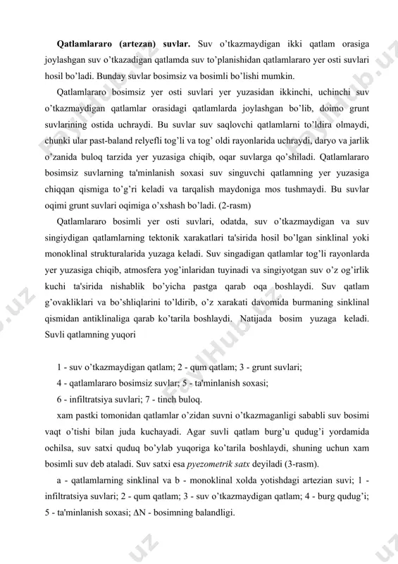 ; 4 - qatlamlararo bosimsiz suvlar; 5 - ta'minlanish soxasi; 6 - infiltratsiya suvlari; 7 - tinch buloq. xam pastki tomonidan qatlamlar o’zidan suvni o’tkazmaganligi sababli suv bosimi vaqt o’tishi bilan juda kuchayadi. agar suvli qatlam burg’u qudug’i yordamida ochilsa, suv satxi quduq bo’ylab yuqoriga ko’tarila boshlaydi, shuning uchun xam bosimli suv deb ataladi. suv satxi esa pyezometrik satx deyiladi (3-rasm). a - qatlamlarning sinklinal va b - monoklinal xolda yotishdagi artezian suvi; 1 - infiltratsiya suvlari; 2 - qum qatlam; 3 - suv o’tkazmaydigan qatlam; 4 - burg qudug’i; 5 - ta'minlanish soxasi; (n - bosimning balandligi. pyezometrik satx balandligi dengiz yuzasi yoki nisbiy olingan gorizontal tekislikka nisbatan aniqlanadi. kartada xar xil pyezometrik satxlarni birlashtiruvchi chiziq gidroizopyez deb ataladi. bosim kuchi suv singuvchi qatlamning yer yuzasiga chiqan qismining mutloq balandligi bilan suv ochilgan joy balandligining farqi orqali topiladi. ayrim paytlarda suvli gorizontning ochgan quduqlardan suv yer yuzasiga fontan bo’lib …