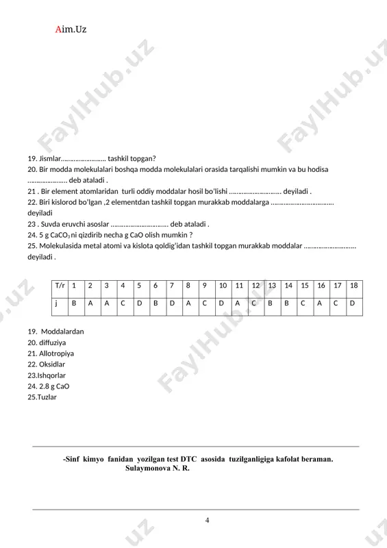 r bilan tugaydigan elemenlarning gorizontal qatori …… deb ataladi. 22. gallogen so’zining ma’nosi ? 23. eritmalari yoki suyuqlanmalari elektr tokini o’tkazmaydigan moddalar ……. deyiladi. 24. ayni bir sharoitda qarama- qarshi tomonga boradigan reaksiyalar …… deyiladi. 25. chili silitirasi …. formula bilan ifodalanadi. t/r 1 2 3 4 5 6 7 8 9 10 11 12 13 14 15 16 17 18 j a c a b b c a b b a b b d a a b c c 19. radiy 20. izotoplar. 21. davr. 22.tuz hosil qiluvchi. 23.noelektroliklar. 24.qaytar-reaksiyalar. 25. nano3 8 -sinf kimyo fanidan yozilgan test dtc asosida tuzilganligiga kafolat beraman. sulaymonova n.r. kimyo test 9-sinf 1. qaysi guruh elementlarining elektromanfiyligi kuchli ? a) li, na, k b) mg, ca, ba c) f, cl, br d) b, cl, br 2. kalsiy oksidi sanoatda qaysi usullarda foydalanib olinadi? a. kalsiyda suv ta’sir ettirib b. kalsiy gidroksidni qizdirib c. …