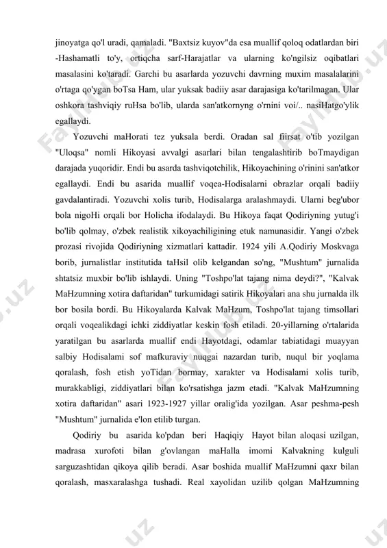 bo'lib qolmay, o'zbek realistik xikoyachiligining etuk namunasidir. yangi o'zbek prozasi rivojida qodiriyning xizmatlari kattadir. 1924 yili a.qodiriy moskvaga borib, jurnalistlar institutida tahsil olib kelgandan so'ng, "mushtum" jurnalida shtatsiz muxbir bo'lib ishlaydi. uning "toshpo'lat tajang nima deydi?", "kalvak mahzumning xotira daftaridan" turkumidagi satirik hikoyalari ana shu jurnalda ilk bor bosila bordi. bu hikoyalarda kalvak mahzum, toshpo'lat tajang timsollari orqali voqealikdagi ichki ziddiyatlar keskin fosh etiladi. 20-yillarning o'rtalarida yaratilgan bu asarlarda muallif endi hayotdagi, odamlar tabiatidagi muayyan salbiy hodisalami sof mafkuraviy nuqgai nazardan turib, nuqul bir yoqlama qoralash, fosh etish yotidan bormay, xarakter va hodisalami xolis turib, murakkabligi, ziddiyatlari bilan ko'rsatishga jazm etadi. "kalvak mahzumning xotira daftaridan" asari 1923-1927 yillar oralig'ida yozilgan. asar peshma-pesh "mushtum" jurnalida e'lon etilib turgan. qodiriy bu asarida ko'pdan beri haqiqiy hayot bilan aloqasi uzilgan, madrasa xurofoti bilan g'ovlangan mahalla imomi kalvakning kulguli sarguzashtidan qikoya qilib beradi. asar boshida muallif mahzumni qaxr bilan qoralash, masxaralashga tushadi. real xayolidan …