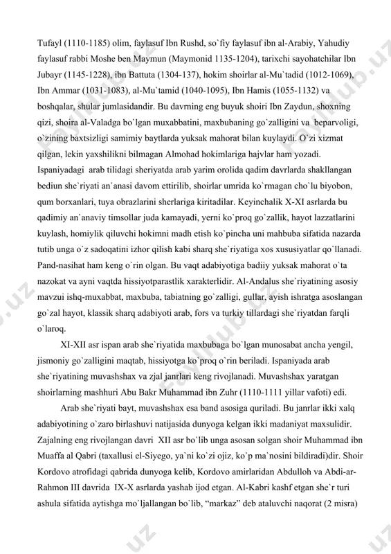 tida nazarda tutib unga o`z sadoqatini izhor qilish kabi sharq she`riyatiga xos xususiyatlar qo`llanadi. pand-nasihat ham keng o`rin olgan. bu vaqt adabiyotiga badiiy yuksak mahorat o`ta nazokat va ayni vaqtda hissiyotparastlik xarakterlidir. al-andalus she`riyatining asosiy mavzui ishq-muxabbat, maxbuba, tabiatning go`zalligi, gullar, ayish ishratga asoslangan go`zal hayot, klassik sharq adabiyoti arab, fors va turkiy tillardagi she`riyatdan farqli o`laroq. xi-xii asr ispan arab she`riyatida maxbubaga bo`lgan munosabat ancha yengil, jismoniy go`zalligini maqtab, hissiyotga ko`proq o`rin beriladi. ispaniyada arab she`riyatining muvashshax va zjal janrlari keng rivojlanadi. muvashshax yaratgan shoirlarning mashhuri abu bakr muhammad ibn zuhr (1110-1111 yillar vafoti) edi. arab she`riyati bayt, muvashshax esa band asosiga quriladi. bu janrlar ikki xalq adabiyotining o`zaro birlashuvi natijasida dunyoga kelgan ikki madaniyat maxsulidir. zajalning eng rivojlangan davri xii asr bo`lib unga asosan solgan shoir muhammad ibn muaffa al qabri (taxallusi el-siyego, ya`ni ko`zi ojiz, ko`p ma`nosini bildiradi)dir. shoir kordovo atrofidagi qabrida dunyoga kelib, kordovo amirlaridan abdulloh …