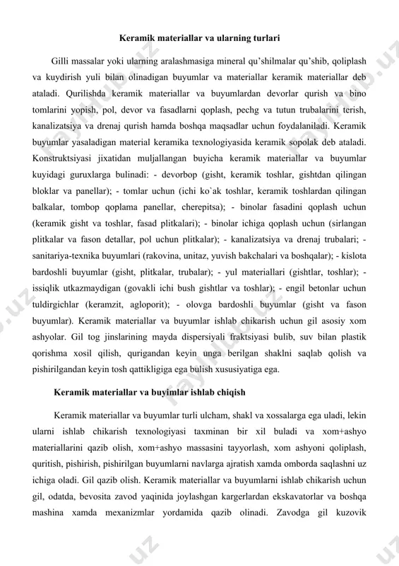 a uladi, lekin ularni ishlab chikarish texnologiyasi taxminan bir xil buladi va xom+ashyo materiallarini qazib olish, xom+ashyo massasini tayyorlash, xom ashyoni qoliplash, quritish, pishirish, pishirilgan buyumlarni navlarga ajratish xamda omborda saqlashni uz ichiga oladi. gil qazib olish. keramik materiallar va buyumlarni ishlab chikarish uchun gil, odatda, bevosita zavod yaqinida joylashgan kargerlardan ekskavatorlar va boshqa mashina xamda mexanizmlar yordamida qazib olinadi. zavodga gil kuzovik agdariladigan vagonchalarda, avtosamosvallarda, tasmali transporterlarda, telejkali traktorlarda tashiladi. xom ashyo massasini tayyorlash. kargerdan qazib olingan va zavodga tashib keltirilgan gil tabiiy xolatdan kupincha buyumlar qoliplash uchun yaroqsiz buladi va tabiiy tuzilishini buzish, undan zararli aralashmalarni chikariy tashlash. yirik aralashmalarni maydalash, gilga qushimchalar aralashtirish, shuningdek, qulay koliplanadigan massa xosil qilish uchun uni namlash kerak. xom ashyo aralashmasi yarim quruq, plastik yoki xul (shliker) usullarida tayyorlanadi. bu usullardan qaysi birini tanlash xom ashyo materiallarining xossalariga, keramik massasining tarkibiga va buyumlarni qoliplash usuliga, shuningdek, ularning ulchamlari va vazifasiga boglik. yarim …