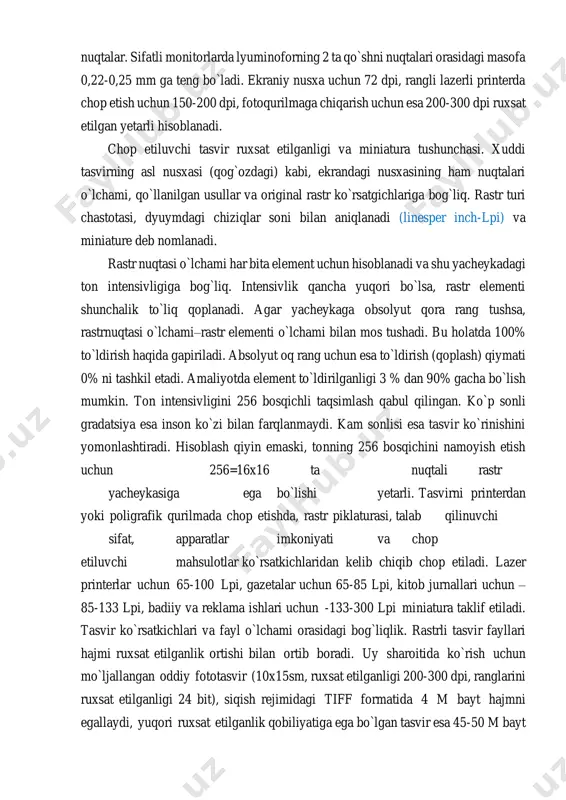 hiqarish uchun esa 200-300 dpi ruxsat etilgan yetarli hisoblanadi. chop etiluvchi tasvir ruxsat etilganligi va miniatura tushunchasi. xuddi tasvirning asl nusxasi (qog`ozdagi) kabi, ekrandagi nusxasining ham nuqtalari o`lchami, qo`llanilgan usullar va original rastr ko`rsatgichlariga bog`liq. rastr turi chastotasi, dyuymdagi chiziqlar soni bilan aniqlanadi (linesper inch-lpi) va miniature deb nomlanadi. rastr nuqtasi o`lchami har bita element uchun hisoblanadi va shu yacheykadagi ton intensivligiga bog`liq. intensivlik qancha yuqori bo`lsa, rastr elementi shunchalik to`liq qoplanadi. agar yacheykaga obsolyut qora rang tushsa, rastrnuqtasi o`lchami–rastr elementi o`lchami bilan mos tushadi. bu holatda 100% to`ldirish haqida gapiriladi. absolyut oq rang uchun esa to`ldirish (qoplash) qiymati 0% ni tashkil etadi. amaliyotda element to`ldirilganligi 3 % dan 90% gacha bo`lish mumkin. ton intensivligini 256 bosqichli taqsimlash qabul qilingan. ko`p sonli gradatsiya esa inson ko`zi bilan farqlanmaydi. kam sonlisi esa tasvir ko`rinishini yomonlashtiradi. hisoblash qiyin emaski, tonning 256 bosqichini namoyish etish uchun 256=16x16 ta nuqtali rastr yacheykasiga ega bo`lishi …