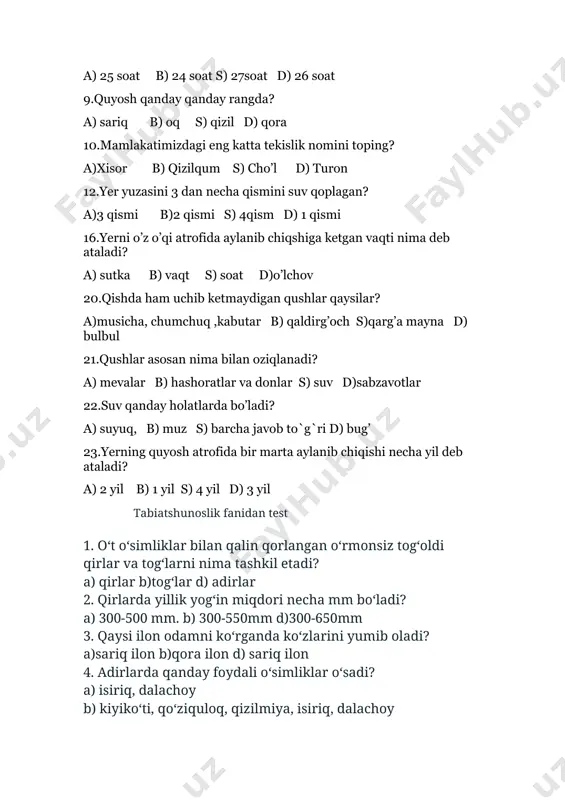 in, terak 9.oʻlkamiz togʻlarida uchraydigan ilon turlari nechta? a) 3 ta b)4 ta d)5 ta 10.chipor ilon, qora ilon, charx ilonlar oʻlkamizning qayerlarida uchraydi. a)oʻlkamiz togʻlarida b) oʻlkamiz adirlarida d) oʻlkamiz qirlarida 11.2500 m dan yuqori joylarda yashovchi oʻsimliklar nomlarini belgilang? a)alp lolasi, togʻbeka, kobra shirach b) mushukquyruq, toron, qiziltikan, alp lolasi d)toron, qiziltikan, yulgʻun 12. qor barsi va malla sugʻur qaysi kitobga kiritilgan? a) xavfsizlik kitobiga b) ensiklopediya kitobiga d) "qizil kitob"ha 13. daraxtlar zich va tartibsiz oʻsadigan joylar nima deb ataladi? a) oʻrmon b) dasht d) dala 14. oʻzbekiston hududida qanday oʻrmonlar mavjud. a) togʻ oʻrmonlari, adir oʻrmonlari b)togʻ oʻrmonlari, choʻl oʻrmonlari, toʻqay oʻrmonlari d)toʻqay oʻrmonlari, adir oʻrmonlari 15.inson oʻz ehtiyojlarini qondirish uchun qanday boyliklardan foydalanadi. a) tabiiy boyliklardan b)foydali qazilmalardan d)yer osti boyliklaridan to'g'ri javoblar 1d,2b,3a,4b,5a,6a,7b,8d,9a,10a,11b,12d,13a,14b,15a tabiatshunoslik 4-sinf test 1-variant 1.tabiat nechaga bo’linadi? a)1 b)3 c)2 d)4 2.jonli narsalar qaysi qatorda to’g’ri ko’rsatilgan? a)inson,gul,kitob,suv b)olov,tog’,daraxt c)parda ,suv,kitob,hayvon …