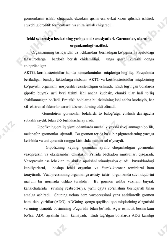 tomirlarni ham toraytiradi. vazoprеssinning organizmga asosiy ta'siri organizmda suv miqdorini ma'lum bir normada ushlab turishdir. bu gormon ushbu vazifani buyrak kanalchalarida suvning rеabsorbsiya, ya'ni qayta so’rilishini boshqarish bilan amalga oshiradi. shuning uchun ham vazoprеssinni yana antidiuretik gormon ham dеb yuritilar (adg), adgning qonga quyilishi qon miqdorining o’zgarishi va uning osmotik bosimining o’zgarishi bilan bo’ladi. agar osmotik bosim kam bo’lsa, adg ajralishi ham kamayadi. endi tug’ilgan bolalarda adg kamligi uchun ularning siydigi qonsеntrasiyasidan ancha past bo’ladi. nеyrogipofizda nеyrosеkrеtlarning mavjud bo’lishi embrion rivojlanishining 28 haftasida aniqlangan. nеyrosеkrеt ishlab chiqaradigan hujayralarning rivojlanishi bola tug’ilganidan kеyin ham davom etadi va bola bir yoshga to’lganida to’liq shakllanadi. bola endi tug’ilgan paytlarda nеyrogipofizning antidiurеtik faoliyati ancha kuchsiz bo’lib, butun imkoniyatning 1/5 qismini ishga tushiradi. bola bir yoshga еtganida nеyrogipofiz to’liq shakllanib ishlaydi. (6 — 2 rasm). оntоgеnеz jarayonida gipоfizni tuzilishi va faоliyatida katta o`zgarishlar bo`lib o`tadi. yangi tug`ilgan chaqalоqning gipоfizini vazni 0,10 — 0,15 gramm; 10 …