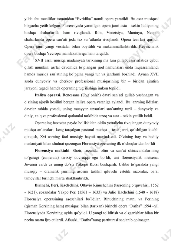 i marta shakllantirildi. birinchi, peri, kachchini. ottavio rinuchchini (tassoning o`quvchisi, 1562 - 1621), sozandalar yakpo peri (1561 – 1633) va julio kachchini (1548 - 1618) florensiya operasining asoschilari bo`ldilar. rinuchining matni va perining (qisman korsining ham) musiqasi bilan (tarixan) birinchi opera “dafna” 1594 –yil florensiyada korsining uyida qo`yildi. u yangi to`ldirish va o`zgarishlar bilan bir necha marta ijro etilardi. afsuski, “dafna”nung partiturasi saqlanib qolmagan. bizgacha yetib kelgan birinchi florensiya operasi “evridika” bo`ldi, u orfey haqidagi antik afsona syujetiga yozilgan edi. fransiya qaroli genrix iv ning mariya medichi nokoh to`yiga bag`ishlab yozilgan “evridika” operasi 1600 – yilda qo`yildi. uning mualliflari – shoir ottavio rinuchchini va kompozitor yakopo peri. operaga bag`ishlovda peri shunday deydi: “oddiy nutqqa nisbatan yuksakroq, so`zlar bo`yicha ishlab chiqarilgan, biroq sof kuyga nisbatan noaniqroq bo`lgan, u bilan buning o`rtasidagi kuylashni izladim”. florenisya operasida qo`shiq sahnada joylashgan, uncha katta bo`lmagan cholg`u ansamblining jo`rligida ijro etilardi. uvertura odatda bo`lmagan. truba fanaralari …