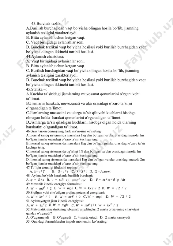 ’yicha hosilasi yoki burilish burchagidan vaqt bo’yicha olingan ikkinchi tartibli hosilasi. 45.statika –: a.kuchlar ta’siridagi jismlarning muvozanat qonunlarini o’rganuvchi ta’limot. b.jismlarni harakati, muvozanati va ular orasidagi o’zaro ta’sirni o’rganadigan ta’limot. c.jismlarning massasini va ularga ta’sir qiluvchi kuchlarni hisobga olmagan holda harakat qonunlarini o’rganadigan ta’limot. d.jismlarga ta’sir qiladigan kuchlarni hisobga olgan holda ularning harakatini o’rgandigan ta’limot. 46.gravitasion doimiyning fizik ma’nosini ko’rsating a.inersial sanoq sistemasida massalari 1kg dan bo’lgan va ular orasidagi masofa 1m bo’lgan jismlar orasidagi o’zaro ta’sir kuchiga teng. b.inersial sanoq sistemasida massalari 1kg dan bo’lgan jismlar orasidagi o’zaro ta’sir kuchiga teng. c.inersial sanoq sistemasida og’irligi 1n dan bo’lgan va ular orasidagi masofa 1m bo’lgan jismlar orasidagi o’zaro ta’sir kuchiga teng. d. inersial sanoq sistemasida massalari 1kg dan bo’lgan va ular orasidagi masofa 2m bo’lgan jismlar orasidagi o’zaro ta’sir kuchiga teng. 47.to’lqin uzunligi ifodasini toping: a. b. c. d. 48. aylana bo‘ylab harakatda burilish burchagi: a. b. d. 49.mexanik kinetik …