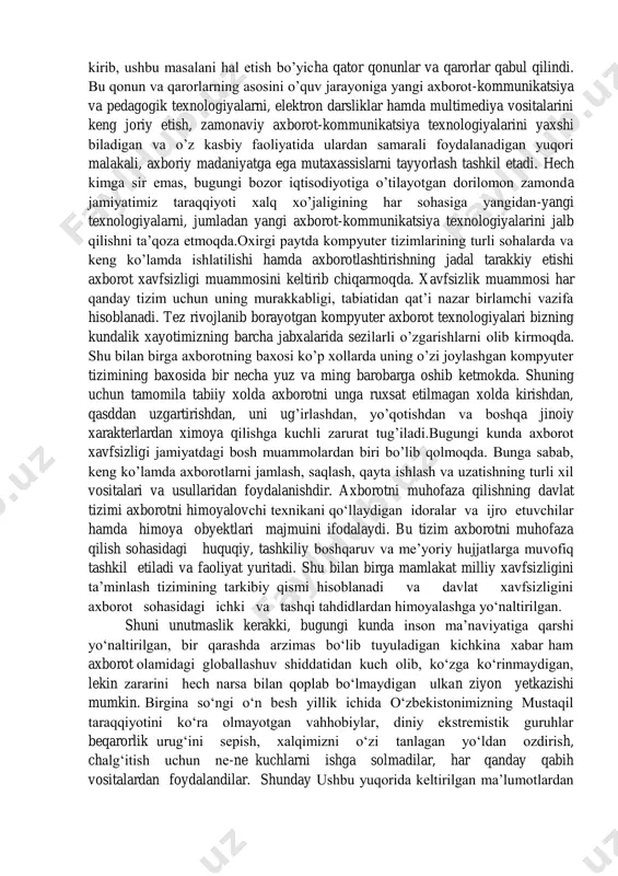 ari va usullaridan foydalanishdir. axborotni muhofaza qilishning davlat tizimi axborotni himoyalovchi texnikani qo‗llaydigan idoralar va ijro etuvchilar hamda himoya obyektlari majmuini ifodalaydi. bu tizim axborotni muhofaza qilish sohasidagi huquqiy, tashkiliy boshqaruv va me‘yoriy hujjatlarga muvofiq tashkil etiladi va faoliyat yuritadi. shu bilan birga mamlakat milliy xavfsizligini ta‘minlash tizimining tarkibiy qismi hisoblanadi va davlat xavfsizligini axborot sohasidagi ichki va tashqi tahdidlardan himoyalashga yo‗naltirilgan. shuni unutmaslik kerakki, bugungi kunda inson ma‘naviyatiga qarshi yо‗naltirilgan, bir qarashda arzimas bо‗lib tuyuladigan kichkina xabar ham axborot olamidagi globallashuv shiddatidan kuch olib, kо‗zga kо‗rinmaydigan, lekin zararini hech narsa bilan qoplab bо‗lmaydigan ulkan ziyon yetkazishi mumkin. birgina sо‗ngi о‗n besh yillik ichida о‗zbekistonimizning mustaqil taraqqiyotini kо‗ra olmayotgan vahhobiylar, diniy ekstremistik guruhlar beqarorlik urug‗ini sepish, xalqimizni о‗zi tanlagan yо‗ldan ozdirish, chalg‗itish uchun ne-ne kuchlarni ishga solmadilar, har qanday qabih vositalardan foydalandilar. shunday ushbu yuqorida keltirilgan ma‘lumotlardan ko‘rinib turibdiki, mazkur ―axborot sohasida milliy xavfsizlig masalalari‖mavzusida bitiruv malakaviy ish dolzarb masalalardan …
