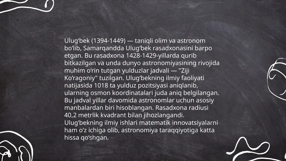 ta ta'sir ko‘rsatgan. ulug‘bek rasadxonasida ishlatilgan ilmiy vositalar va usullar keyinchalik yevropa astronomiyasining rivojlanishiga turtki bergan. uning asosiy yutuqlari orasida yil uzunligi 365 kunning 242 davriy qismi sifatida aniqlangan ozi mavjud. ... t.me/slaydai_bot 10. ulug‘bekning shogirdlari va ilmiy maktablari ulug‘bekning shogirdlari ichida qozizoda rumiy, gʻiyosiddin jamshid va ali qushchi kabi olimlar e'tiborga loyiqdir. ulug‘bekning ilmiy maktabi samarqandda joylashgan bo‘lib, bu yerda 1428-1437 yillarda "zij-i ulug‘bek" astral jadvallari yaratildi. bu jadvallar astronomiya sohasida katta yutuq hisoblanadi. ulug‘bek madrasasi esa 1420 yilda qurilgan bo‘lib, o‘sha davrning mavlono va olimlari uchun ilmiy markaz sifatida xizmat qildi. ulug‘bek matematika, astronomiya va fanning boshqa sohalarida ham katta hissa qo‘shgan bo‘lib, uning ilmiy maktabi keyingi asr olimlariga ta'sir ko‘rsatdi. ... t.me/slaydai_bot ulug‘bek (1394-1449) mashhur astronom va matematika ahli bo‘lib, uning asarlari asosan astronomiyaga oid. uning eng muhim asari "zij-i jadidi ko‘ragoniy" hisoblanadi. bu asar astronomik jadval bo‘lib, unda 1018 ta yulduzning pozitsiyalari aniqlangan. ulug‘bekning observatoriyasi samarqandda …