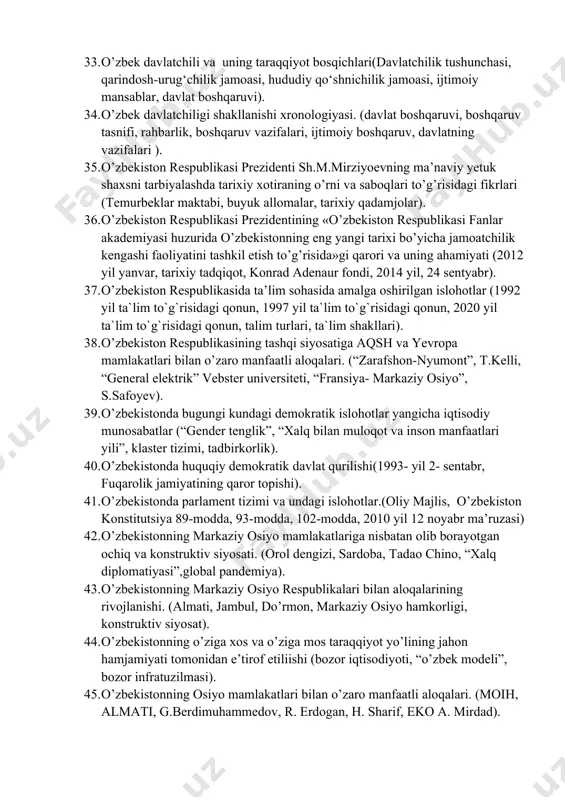 yatlar). 28. mustaqillika erishish arafasidagi o'zbekistonning ijtimoiy—siyosiy hayoti (xx asr oxirlari, “qayta qurish siyosati”, “kadrlar to'dasi”, “o'zbeklar ishi”, “paxta ishi”, farg'onada fojiasi). 29. mustaqillikka erishish arafasida o'zbekistonning ijtimoiy—siyosiy hayoti.(iqtisodiy inqiroz, “paxta ishi”, ijtimoiy-iqtisodiy turg'unlik, ishsizlik, farg’ona voqealari, ). 30. o`zbekistonning eng yangi tarixi fanining predmeti, uning o`rganishning nazariy metadologik asoslari, manbalari va ahamiyati (tarixiylik, ilmiylik, xolislik, davrlashtirish, fanning ob`ekti, tarixiy xotira). 31. o‘zbekistonda demokratik, fuqarolik jamiyati asoslarining shakllanishi, amalga oshirilgan siyosiy islohotlar (fuqarolik jamiyati tushunchasi, modernizatsiya, demokratik davlat). 32. o‘zbekistonning o‘ziga xos istiqlol va taraqqiyot yo‘li(o’zbek modeli, harakatlar strategiyasi, ). 33. o’zbek davlatchili va uning taraqqiyot bosqichlari(davlatchilik tushunchasi, qarindosh-urug‘chilik jamoasi, hududiy qo‘shnichilik jamoasi, ijtimoiy mansablar, davlat boshqaruvi). 34. o’zbek davlatchiligi shakllanishi xronologiyasi. (davlat boshqaruvi, boshqaruv tasnifi, rahbarlik, boshqaruv vazifalari, ijtimoiy boshqaruv, davlatning vazifalari ). 35. o’zbekiston respublikasi prezidenti sh.m.mirziyoevning ma’naviy yetuk shaxsni tarbiyalashda tarixiy xotiraning o’rni va saboqlari to’g’risidagi fikrlari (temurbeklar maktabi, buyuk allomalar, tarixiy qadamjolar). 36. o’zbekiston respublikasi prezidentining …