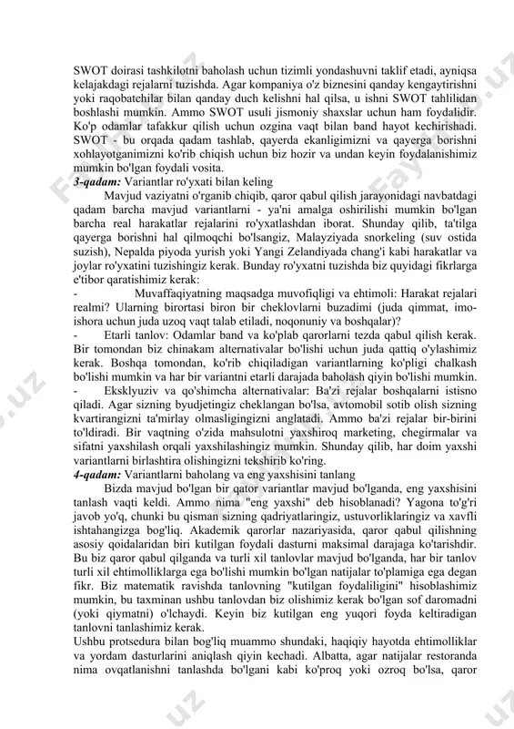 ushbu vaziyatlarda muhim qaror qabul qilishdan oldin swot tahlilini o'tkazish yaxshi fikr: foydali zararli s-kuchli tomonlari w-zaif tomonlari o-imkoniyat t-tahdidlari 10.2-rasm. swot tahlilning soddalashtirilgan ko`rinishi swot - kuchli tomonlar, zaif tomonlar, imkoniyatlar va tahdidlarning qisqartmasi. ushbu to'rtta omil bir shaxsni yoki tashkilotni tahlil qilish uchun ishlatiladi. kuchli va zaif tomonlar ko'rib chiqilayotgan sub'ektga nisbatan o'zaro bog'liq bo'lgan yaxshi va yomon tomonlariga mos keladi. imkoniyatlar va tahdidlar tashqi muhitdagi ijobiy xususiyatlarga va yuzaga kelishi mumkin bo'lgan muammolarga mos keladi. swot doirasi tashkilotni baholash uchun tizimli yondashuvni taklif etadi, ayniqsa kelajakdagi rejalarni tuzishda. agar kompaniya o'z biznesini qanday kengaytirishni yoki raqobatchilar bilan qanday duch kelishni hal qilsa, u ishni swot tahlilidan boshlashi mumkin. ammo swot usuli jismoniy shaxslar uchun ham foydalidir. ko'p odamlar tafakkur qilish uchun ozgina vaqt bilan band hayot kechirishadi. swot - bu orqada qadam tashlab, qayerda ekanligimizni va qayerga borishni xohlayotganimizni ko'rib chiqish uchun biz hozir va undan keyin …