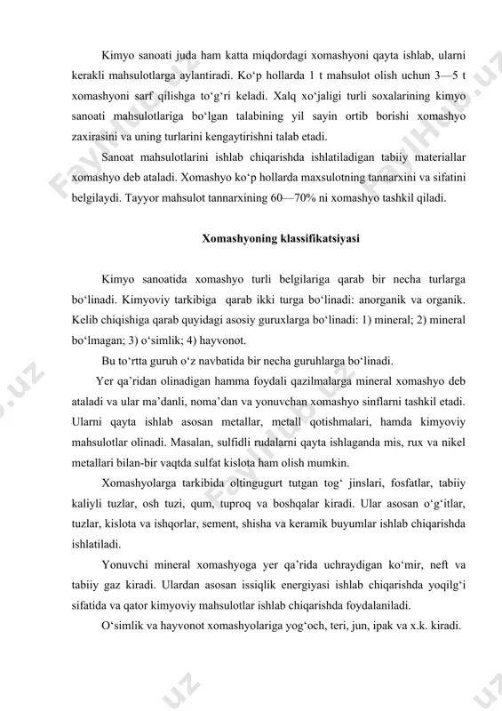 y kaliyli tuzlar, osh tuzi, qum, tuproq va boshqalar kiradi. ular asosan o‘g‘itlar, tuzlar, kislota va ishqorlar, sement, shisha va keramik buyumlar ishlab chiqarishda ishlatiladi. yonuvchi mineral xomashyoga yer qa’rida uchraydigan ko‘mir, neft va tabiiy gaz kiradi. ulardan asosan issiqlik energiyasi ishlab chiqarishda yoqilg‘i sifatida va qator kimyoviy mahsulotlar ishlab chiqarishda foydalaniladi. o‘simlik va hayvonot xomashyolariga yog‘och, teri, jun, ipak va x.k. kiradi. havo va suv ham arzon xomashyo turiga kiradi. havodan azot va kislorod olinadi. suvdan esa vodorod va kislorod olish mumkin. suv yana ko‘pchilik jarayonlarda qatnashadi, hamda qattiq suyuq va gaz moddalarni eritishda ishlatiladi. turli moddalarni xomashyo sifatida ishlatilishi ularning bahosiga, yerdagi zahirasiga, qazib olinishiga hamda texnikaning rivojlanish darajasiga bog‘liq. xomashyo muammosini hal qilishda, asosan, quyidagi yo‘nalishlarda izlanishlar olib borish zarur: 1. xomashyoning arzonroq turlarini qidirib topish va ishlatish. 2. konsentrlangan (boyitilgan) xomashyoni ishlatish. 3. xomashyoni kompleks ishlatish. 4. oziq-ovqat uchun ishlatiladigan xomashyoni boshqasiga almashtirish. xomashyolarining manbalari hozirgi …