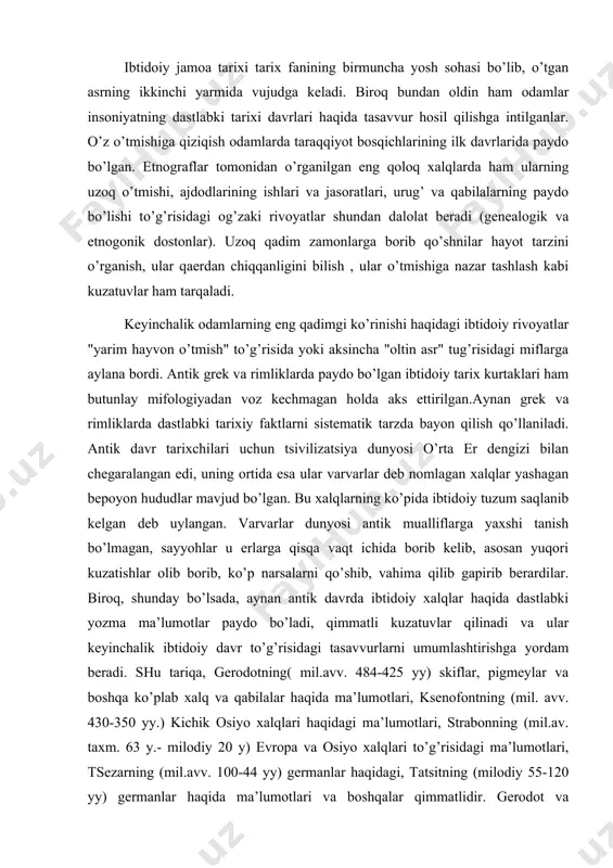 ibtidoiy davr to’g’risidagi tasavvurlarni umumlashtirishga yordam beradi. shu tariqa, gerodotning( mil.avv. 484-425 yy) skiflar, pigmeylar va boshqa ko’plab xalq va qabilalar haqida ma’lumotlari, ksenofontning (mil. avv. 430-350 yy.) kichik osiyo xalqlari haqidagi ma’lumotlari, strabonning (mil.av. taxm. 63 y.- milodiy 20 y) evropa va osiyo xalqlari to’g’risidagi ma’lumotlari, tsezarning (mil.avv. 100-44 yy) germanlar haqidagi, tatsitning (milodiy 55-120 yy) germanlar haqida ma’lumotlari va boshqalar qimmatlidir. gerodot va strabonning aytishlaricha, ayrim varvar xalqlarda umumiy (jamoa) mulkchilik mavjud. gerodotning yozishicha, likiyaliklar sulolani ona urug’idan olib boradilar, ularda ayollar o’zlari uchun o’zlari er tanlab oladi, sarmat ayollari esa jasur bo’lib, dushmanni o’ldirgandan so’nggina turmush quradilar.antik davr faylasuflari ibtidoiy davrni umumiy tasvirini tasavvur qilish niyatida ayrim hollarda buyuk gipotezalar keltirishardi. masalan demokrit er yuzidagi dastlabki odamlar "qo’pol va hayvonsifat hayot kechirib, o’tloqqa chiqardilar va ko’chib yurib, tabiatning boy in’omlarini va daraxtlarning mevalarini iste’mol kilardilar " deb hisoblagan. uning ta’kidlashicha, o’zlariga oziq-ovqat topish, yomg’ir va qordan pana …