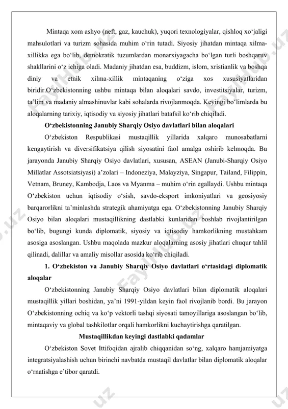 i chuqur tahlil qilinadi, dalillar va amaliy misollar asosida ko‘rib chiqiladi. 1. o‘zbekiston va janubiy sharqiy osiyo davlatlari o‘rtasidagi diplomatik aloqalar o‘zbekistonning janubiy sharqiy osiyo davlatlari bilan diplomatik aloqalari mustaqillik yillari boshidan, ya’ni 1991-yildan keyin faol rivojlanib bordi. bu jarayon o‘zbekistonning ochiq va ko‘p vektorli tashqi siyosati tamoyillariga asoslangan bo‘lib, mintaqaviy va global tashkilotlar orqali hamkorlikni kuchaytirishga qaratilgan. mustaqillikdan keyingi dastlabki qadamlar o‘zbekiston sovet ittifoqidan ajralib chiqqanidan so‘ng, xalqaro hamjamiyatga integratsiyalashish uchun birinchi navbatda mustaqil davlatlar bilan diplomatik aloqalar o‘rnatishga e’tibor qaratdi. janubiy sharqiy osiyo davlatlari bilan aloqalar 1990-yillarning boshida boshlandi. masalan, 1992-yilda o‘zbekiston va malayziya o‘rtasida diplomatik munosabatlar o‘rnatildi, bu asean a’zolari bilan birinchi rasmiy aloqalardan biri bo‘ldi. ushbu qadam o‘zbekistonning islomiy va osiyo mintaqasidagi hamkorlarni topishdagi strategik yondashuvini ko‘rsatdi. malayziya, o‘z navbatida, o‘zbekistonning markaziy osiyodagi strategik o‘rnini hisobga olib, iqtisodiy va madaniy aloqalarni rivojlantirishga qiziqish bildirdi.shunga o‘xshash tarzda, 1992-yilda o‘zbekiston indoneziya bilan ham diplomatik aloqalarni boshladi. indoneziya, dunyodagi …