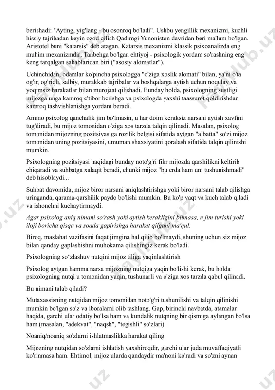 mumkin bo'lgan echimlari uchun o'z fikrlari va variantlari bilan bahslasha olish qobiliyati. maslahatchining suhbatda nutqini cheklash. yuqorida ta'kidlanganidek , maslahat jarayonida mijoz suhbatning ko'p qismini bajarishi kerak va psixologning bayonotlari, agar iloji bo'lsa, kamdan-kam va qisqa bo'lishi kerak. bu talab kamida uchta holat bilan izohlanadi birinchidan, maslahat vaqti cheklangan va uni oqilona sarflash kerak: nisbatan qisqa vaqt ichida maslahatchi mijozni yaxshiroq tushunishi va u bilan tanishishi kerak; mijoz uchrashuv davomida ko'proq tushunishi va tajribaga ega bo'lishi kerak. shu sababli, mijoz ushbu ma'lumotlarni etkazish uchun ko'proq vaqtga ega bo'lishi kerak. ikkinchidan, do‘stona, odobli tinglovchi ishtirokida so‘zga chiqqandan keyingina hikoyachi yengillik, taranglik va xavotirdan xalos bo‘lish tuyg‘usini boshdan kechiradi. kundalik hayotda qarindoshlar va do'stlar muammoga duch kelgan odamga maslahat berishadi: "ayting, yig'lang - bu osonroq bo'ladi". ushbu yengillik mexanizmi, kuchli hissiy tajribadan keyin ozod qilish qadimgi yunoniston davridan beri ma'lum bo'lgan. aristotel buni "katarsis" deb atagan. katarsis mexanizmi klassik psixoanalizda eng muhim …