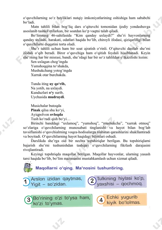 olasizmi? matn bilan bog‘liq navbatdagi topshiriqda “qish ro‘moli” hikoyasidagi ajratib ko‘rsatilgan qismlarni izohi bilan yozish so‘raladi. o‘quvchilar qora rangda ajratib ko‘rsatilgan so‘zlarga navbat bilan izoh bildirishadilar: -kuzgi xazonlar yerning ko‘rpasiga aylangan; -ohista odimlab boryapti; -tabiat yashil libosini kiymagunicha; -qor ham asta uchqunlay boshladi; -ostona hatlab uyga kirishim hamon; -holi-jonimizga qo‘ymayotgan eding; -butun borliq qishning oppoq va qalin ro‘moliga o‘ranadi. matn ichidan ajratib ko‘rsatilgan so‘zlar qanday ma’no bildirayotganligi, o‘quvchilarning o‘zlari kundalik hayotda shunday so‘zlar ishlatishi yoki shunday holatni his qilganliklari haqidagi suhbat qiziqarli bo‘lishi bilan birga o‘quvchilarning so‘z boyliklari nutqiy imkoniyatlarining oshishiga ham sababchi bo‘ladi. matn tahlili bilan bog‘liq dars o‘qituvchi tomonidan ijodiy yondashuvga asoslanib tashkil etilarkan, bir soatdan ko‘p vaqtni talab qiladi. bo‘limning 46-sahifasida “kim qanday uxlaydi?” she’ri hayvonlarning qanday uxlashi, harakati, odatlari haqida bo‘lib, chiroyli ifodasi, qiziqarliligi bilan o‘quvchilarni diqqatini torta oladi. she’r tahlili uchun ham bir soat ajratish o‘rinli. o‘qituvchi dastlab she’rni ifodali o‘qib beradi. biror o‘quvchiga ham …