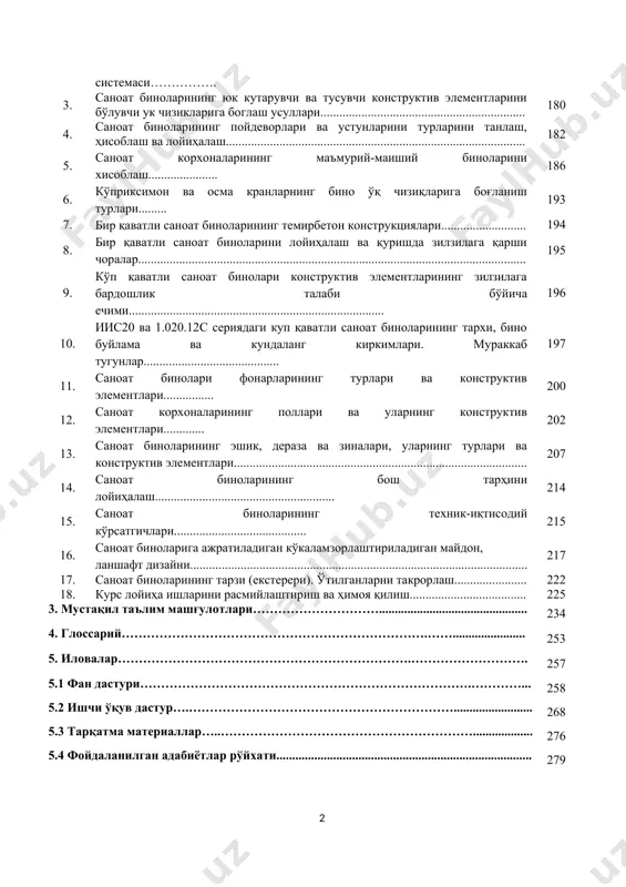 ёритадиган ва шамоллатиш фонарлари…………………………………... 143 18. саноат биноларининг махсус (алоҳида) конструктив элементлари……………… 156 амалиёт 1. ўзбекистон шароитида кушма ишлаб чиқариш корхоналарини қурилиши учун маблағ ажратиш. саноат биноларининг архитектуравий ечими ва қурилиш сифатини оширишдаги асосий талаблар……………………………………………. 174 2. саноат биноларининг ҳажмий-тархий ва конструктив элементларини намунавийлаштириш, бирхиллаштириш ва ягона модуль системаси……………. 178 3. саноат биноларининг юк кутарувчи ва тусувчи конструктив элементларини бўлувчи ук чизикларига боглаш усуллари................................................................. 180 4. саноат биноларининг пойдеворлари ва устунларини турларини танлаш, ҳисоблаш ва лойиҳалаш............................................................................................... 182 5. саноат корхоналарининг маъмурий-маиший биноларини хисоблаш...................... 186 6. кўприксимон ва осма кранларнинг бино ўқ чизиқларига боғланиш турлари......... 193 7. бир қаватли саноат биноларининг темирбетон конструкциялари........................... 194 8. бир қаватли саноат биноларини лойиҳалаш ва қуришда зилзилага қарши чоралар........................................................................................................................... 195 9. кўп қаватли саноат бинолари конструктив элементларининг зилзилага бардошлик талаби бўйича ечими................................................................................. 196 10. иис20 ва 1.020.12с сериядаги куп қаватли саноат биноларининг тархи, бино буйлама ва кундаланг киркимлари. мураккаб тугунлар........................................... 197 11. саноат бинолари фонарларининг …