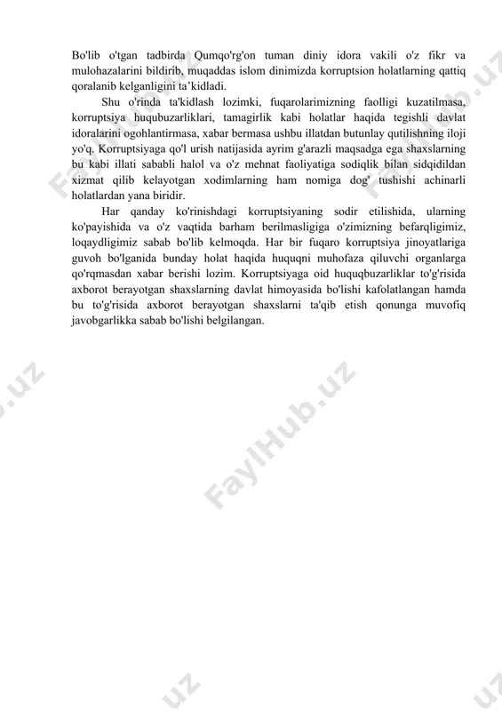 rda qumqo'rg'on tuman diniy idora vakili o'z fikr va mulohazalarini bildirib, muqaddas islom dinimizda korruptsion holatlarning qattiq qoralanib kelganligini ta’kidladi. shu o'rinda ta'kidlash lozimki, fuqarolarimizning faolligi kuzatilmasa, korruptsiya huqubuzarliklari, tamagirlik kabi holatlar haqida tegishli davlat idoralarini ogohlantirmasa, xabar bermasa ushbu illatdan butunlay qutilishning iloji yo'q. korruptsiyaga qo'l urish natijasida ayrim g'arazli maqsadga ega shaxslarning bu kabi illati sababli halol va o'z mehnat faoliyatiga sodiqlik bilan sidqidildan xizmat qilib kelayotgan xodimlarning ham nomiga dog' tushishi achinarli holatlardan yana biridir. har qanday ko'rinishdagi korruptsiyaning sodir etilishida, ularning ko'payishida va o'z vaqtida barham berilmasligiga o'zimizning befarqligimiz, loqaydligimiz sabab bo'lib kelmoqda. har bir fuqaro korruptsiya jinoyatlariga guvoh bo'lganida bunday holat haqida huquqni muhofaza qiluvchi organlarga qo'rqmasdan xabar berishi lozim. korruptsiyaga oid huquqbuzarliklar to'g'risida axborot berayotgan shaxslarning davlat himoyasida bo'lishi kafolatlangan hamda bu to'g'risida axborot berayotgan shaxslarni ta'qib etish qonunga muvofiq javobgarlikka sabab bo'lishi belgilangan.