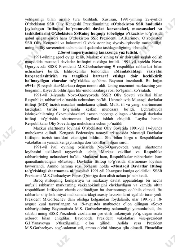 quqidan kelib chiqqan holda, xalqaro huquq qoidalariga, umumbashariy qadriyatlariga va demokratiya tamoyillariga asoslanib o’zbekiston ssrning davlat suvereniteti e’lon qilindi. deklarasiyaning qabul qilinishi bilan o’zbekistonda respublikaning iqtisodiy va siyosiy hayotiga doir masalalar mustaqil tarzda hal qilina boshlandi. shunday bir tarixiy sharoitda sobiq sssrdagi siyosiy vaziyat keskinlashib bordi. xx asrning 90-yillari boshlarida ittifoq tarkibidagi ko’pchilik respublikalar mavjud vaziyatni o’zgartirishni talab qila boshladi. 1990-yil bahorida sovet sosialistik respublikalari hisoblangan boltiqbo’yidagi litva (11-mart), latviya (4-mayda), estoniya (8-may), keyinroq gruziya (oktyabr) va ozarbayjon (1991-yil fevral) ittifoq tarkibidan chiqqanligini e’lon qildi bu holat sssr ning davlat butunligiga jiddiy ta’sir ko’rsatdi. moskva 1990-yil kuzida markaz bilan respublikalar o’rtasidagi munosabatlarni yangilash yuzasidan muzokaralar jarayonini boshlab yubordi. shu asosda markaziy hokimiyat jamoatchilikning talablari ostida ittifoq shartnomasini yangilash zaruratini e’tirof etishga majbur bo’ldi. sssr oliy soveti ittifoq shartnomasini o’zgartirish, sssrni teng huquqli suveren respublikalar federasiyasi sifatida yangilash xususida xalqning fikrini bilish maqsadida 1991-yil 17-mart kuni butunittifoq referendumini o’tkazishga qaror qildi. …