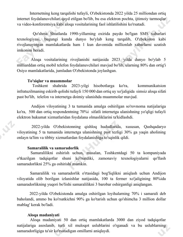 illionlab xabarlarni uzatish imkonini beradi. aloqa vositalarining rivojlanishi natijasida 2023 yilda dunyo bo'ylab 5 milliarddan ortiq mobil telefon foydalanuvchilari mavjud bo'lib, ularning 80% dan ortig'i osiyo mamlakatlarida, jumladan o'zbekistonda joylashgan. to'siqlar va muammolar toshkent shahrida 2023-yilgi hisobotlarga ko'ra, kommunikatsion infratuzilmaning eskirib qolishi tufayli 150 000 dan ortiq uy xo'jaligida simsiz aloqa sifati past bo'lib, telefon va internetga doimiy ulanishda muammolar mavjud. andijon viloyatining 3 ta tumanida amalga oshirilgan so'rovnoma natijalariga ko'ra, 500 dan ortiq respondentning 70%i sifatli internetga ulanishning yo'qligi tufayli elektron hukumat xizmatlaridan foydalana olmasliklarini ta'kidlashdi. 2022-yilda o'zbekistonning qishloq hududlarida, xususan, qashqadaryo viloyatining 5 ta tumanida internetga ulanishning past tezligi 30% ga yaqin aholining onlayn ta'lim va tibbiy xizmatlardan foydalanishiga to'sqinlik qildi. samaralilik va samaradorlik samaralilikni oshirish uchun, masalan, toshkentdagi 50 ta kompaniyada o'tkazilgan tadqiqotlar shuni ko'rsatdiki, zamonaviy texnologiyalarni qo'llash samaradorlikni 25% ga oshirishi mumkin. samaralilik va samaradorlik o'rtasidagi bog'liqlikni aniqlash uchun andijon viloyatida olib borilgan izlanishlar natijasida, 100 …