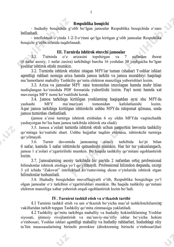 espublika bosqichida oʻzaro bellashadi. - intellektual oʻyinda 1-2-3-oʻrinni qoʻlga kiritgan gʻolib jamoalar respublika bosqichi gʻolibi sifatida taqdirlanadi. iii. turnirda ishtirok etuvchi jamoalar 3.1. turnirda oʻz arizasini topshirgan va 7 nafardan iborat (6 nafar asosiy, 1 nafar zaxira) tarkibdagi barcha 16 yoshdan 30 yoshgacha boʻlgan yoshlar ishtirok etishi mumkin. 3.2. turnirda ishtirok etishni istagan mfylar tuman (shahar) yoshlar ishlari agentligi rahbari nomiga ariza hamda jamoa tarkibi va jamoa murabbiyi haqidagi maʼlumotlarni mahalliy tashkiliy qoʻmita elektron manziliga yuborishlari lozim. 3.3. ariza va jamoalar mfy raisi tomonidan imzolagan hamda muhr bilan tasdiqlangan koʻrinishda pdf formatida yuborilishi lozim. fayl nomi hamda xat mavzusiga mfy nomi koʻrsatilishi kerak. 3.4. jamoa tarkibiga kiritilgan yoshlarning haqiqatdan ayni shu mfyda yashashi mfy maʼmuriyati tomonidan kafolatlanishi lozim. agar jamoa tarkibiga kiritilgan ishtirokchi ushbu mfyda istiqomat qilmasa, unda jamoa turnirdan chetlatiladi. (jamoa aʼzosi turnirga ishtirok etishidan 6 oy oldin mfyda vaqtinchadik yashayotgan boʻlsa ham jamoa tarkibida ishtirok eta oladi) 3.5. …