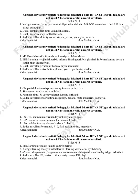 ner kafedra mudiri: dots.madatov x.a. urganch davlat univеrsitеti pedagogika fakultеti 2-kurs bt va sti guruhi talabalari uchun «tat» fanidan oraliq nazоrat savоllari. billet №10 1. kompyuterlarning texnik ta’minoti. shaxsiy kompyuterlarning tuzilishi. kompyuterning asosiy va qo’shimcha qurilmalari. 2. ms word matn muharririda menyu bo’limlari bilan ishlash. 3. uskunalar panеli nеcha turga bulinadi 4. sodda savollar: f2, hujjat, papka, antivirus dastur, ish stoli. kafedra mudiri: dots.madatov x.a. urganch davlat univеrsitеti pedagogika fakultеti 2-kurs bt va sti guruhi talabalari uchun «tat» fanidan oraliq nazоrat savоllari. billet №11 1. kompyuterning dasturiy ta’minoti. operasion tizimlar. ms dos operasion tizimi.ichki va tashqi buyruqlari. 2. diskli jamlagichlar nima uchun ishlatiladi. 3. ishchi varaq kanday faollashtiriladi 4. sodda savollar: doimiy xotira, skaner, yozuv, yacheyka, modem. kafedra mudiri: dots.madatov x.a. urganch davlat univеrsitеti pedagogika fakultеti 2-kurs bt va sti guruhi talabalari uchun «tat» fanidan oraliq nazоrat savоllari. billet №12 1. ms excel dasturida formula va funksiyalar bilan ishlash. 2. …