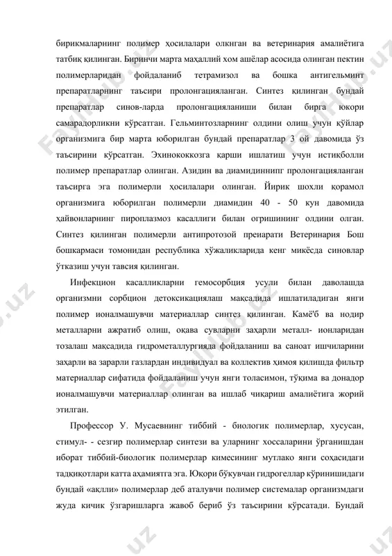 и самарадорликни кўрсатган. гельминтозларнинг олдини олиш учун қўйлар организмига бир марта юборилган бундай препаратлар 3 ой давомида ўз таъсирини кўрсатган. эхинококкозга қарши ишлатиш учун истиқболли полимер препаратлар олинган. азидин ва диамидиннипг пролонгацияланган таъсирга эга полимерли ҳосилалари олинган. йирик шохли қорамол организмига юборилган полимерли диамидин 40 - 50 кун давомида ҳайвонларнинг пироплазмоз касаллиги билан огришининг олдини олган. синтез қилинган полимерли антипротозой преиарати ветеринария бош бошкармаси томонидан республика хўжаликларида кенг микёсда синовлар ўтказиш учун тавсия қилинган. инфекцион касалликларни гемосорбция усули билан даволашда организмни сорбцион детоксикациялаш мақсадида ишлатиладиган янги полимер ионалмашувчи материаллар синтез қилинган. камё'б ва нодир металларни ажратиб олиш, оқава сувларни заҳарли металл- ионларидан тозалаш мақсадида гидрометаллургияда фойдаланиш ва саноат ишчиларини заҳарли ва зарарли газлардан индивидуал ва коллектив ҳимоя қилишда фильтр материаллар сифатида фойдаланиш учун янги толасимон, тўқима ва донадор ионалмашувчи материаллар олинган ва ишлаб чиқариш амалиётига жорий этилган. профессор у. мусаевнинг тиббий - биологик полимерлар, хусусан, стимул- - сезгир полимерлар синтези …