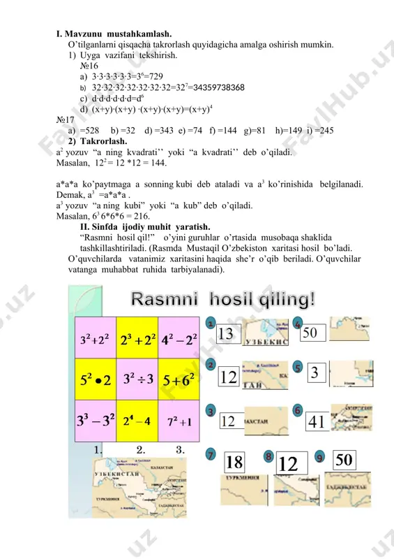 rlash quyidagicha amalga oshirish mumkin. 1) uyga vazifani tekshirish. №16 a) 3·3·3·3·3·3=36=729 b) 32·32·32·32·32·32·32=327=34359738368 c) d·d·d·d·d·d=d6 d) (x+y)·(x+y) ·(x+y)·(x+y)=(x+y)4 №17 a) =528 b) =32 d) =343 e) =74 f) =144 g)=81 h)=149 i) =245 2) takrorlash. a2 yozuv “a ning kvadrati’’ yoki “a kvadrati’’ deb o’qiladi. masalan, 122 = 12 *12 = 144. a*a*a ko’paytmaga a sonning kubi deb ataladi va a3 ko’rinishida belgilanadi. demak, a3 =a*a*a . a3 yozuv “a ning kubi” yoki “a kub” deb o’qiladi. masalan, 63 6*6*6 = 216. ii. sinfda ijodiy muhit yaratish. “rasmni hosil qil!” o’yini guruhlar o’rtasida musobaqa shaklida tashkillashtiriladi. (rasmda mustaqil o’zbekiston xaritasi hosil bo’ladi. o’quvchilarda vatanimiz xaritasini haqida she’r o’qib beriladi. o’quvchilar vatanga muhabbat ruhida tarbiyalanadi). iii. misollar yechish. sinf ishi. ( sinf ishida har bir misol yechilaganda so’ng, hikoyani bir qismi bolalarga slaydlar asosida so’zlab beriladi yoki sahna ko’rinishida o’quvchilar tomonidan ijro etiladi, shu asosda sinfda o’quvchilar e’tibori darsga jalb …