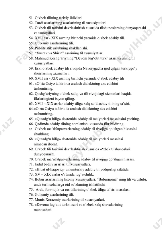 ning shakllanishi. 57. “xusrav va shirin” asarining til xususiyatlari. 58. mahmud koshg‘ariyning “devoni lug‘otit turk” asari va uning til xususiyatlari. 59. eski o‘zbek adabiy tili rivojida navoiygacha ijod qilgan turkiygo‘y shoirlarning xizmatlari. 60. xvii asr - xix asrning birinchi yarmida o‘zbek adabiy tili 61. «o‘rta osiyo tafsiri»da aralash dialektning aks etishini tushuntiring. 62. qoshg‘ariyning o‘zbek xalqi va tili rivojidagi xizmatlari haqida fikrlaringizni bayon qiling. 63. xvii – xix asrlar adabiy tiliga xalq so‘zlashuv tilining ta’siri. 64. «o‘rta osiyo tafsiri»da aralash dialektning aks etishini tushuntiring. 65. «qutadg‘u bilig» dostonida adabiy til me’yorlari masalasini yoriting. 66. qadimda adabiy tilning nomlanishi xususida fikr bildiring. 67. o‘zbek ma’rifatparvarlarning adabiy til rivojiga qo‘shgan hissasini sharhlang. 68. «qutadg‘u bilig» dostonida adabiy til me’yorlari masalasi nimadan iborat. 69. o‘zbek tili tarixini davrlashtirish xususida o‘zbek tilshunoslari dunyoqarashi. 70. o‘zbek ma’rifatparvarlarning adabiy til rivojiga qo‘shgan hissasi. 71. jadid badiiy asarlari til xususiyatlari. 72. «hibat ul-haqoyiq» umumturkiy adabiy til yodgorligi …