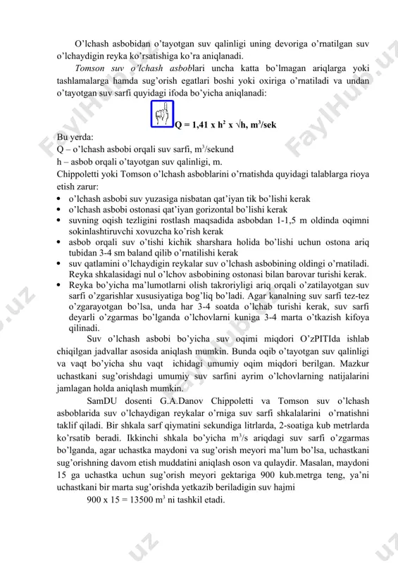 larini o’qariqqa o’rnatiladi. chippoletti suv o’lchash asbobi suv sarfini quyidigi ifoda bo’yicha aniqlash mumkin: q =1,86 x b x h√h, m3/sek bu yerda: q – suv sarfi, m3/sekund b – ostona kengligi (0,25; 0,50; 0,75; 1,0; 1,25 ), m; h – asbob orqali o’tayotgan suv qalinligi, m. o’lchash asbobidan o’tayotgan suv qalinligi uning devoriga o’rnatilgan suv o’lchaydigin reyka ko’rsatishiga ko’ra aniqlanadi. tomson suv o’lchash asboblari uncha katta bo’lmagan ariqlarga yoki tashlamalarga hamda sug’orish egatlari boshi yoki oxiriga o’rnatiladi va undan o’tayotgan suv sarfi quyidagi ifoda bo’yicha aniqlanadi: q = 1,41 x h2 x √h, m3/sek bu yerda: q – o’lchash asbobi orqali suv sarfi, m3/sekund h – asbob orqali o’tayotgan suv qalinligi, m. chippoletti yoki tomson o’lchash asboblarini o’rnatishda quyidagi talablarga rioya etish zarur: · o’lchash asbobi suv yuzasiga nisbatan qat’iyan tik bo’lishi kerak · o’lchash asbobi ostonasi qat’iyan gorizontal bo’lishi kerak · suvning oqish tezligini rostlash maqsadida asbobdan 1-1,5 …