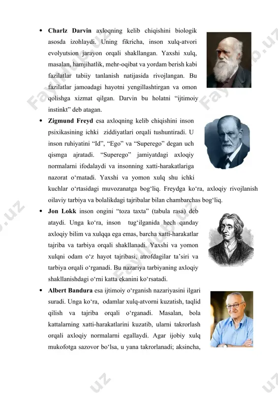 charlz darvin axloqning kelib chiqishini biologik asosda izohlaydi. uning fikricha, inson xulq-atvori evolyutsion jarayon orqali shakllangan. yaxshi xulq, masalan, hamjihatlik, mehr-oqibat va yordam berish kabi fazilatlar tabiiy tanlanish natijasida rivojlangan. bu fazilatlar jamoadagi hayotni yengillashtirgan va omon qolishga xizmat qilgan. darvin bu holatni “ijtimoiy instinkt” deb atagan. · zigmund freyd esa axloqning kelib chiqishini inson psixikasining ichki ziddiyatlari orqali tushuntiradi. u inson ruhiyatini “id”, “ego” va “superego” degan uch qismga ajratadi. “superego” jamiyatdagi axloqiy normalarni ifodalaydi va insonning xatti-harakatlariga nazorat o‘rnatadi. yaxshi va yomon xulq shu ichki kuchlar o‘rtasidagi muvozanatga bog‘liq. freydga ko‘ra, axloqiy rivojlanish oilaviy tarbiya va bolalikdagi tajribalar bilan chambarchas bog‘liq. · jon lokk inson ongini “toza taxta” (tabula rasa) deb ataydi. unga ko‘ra, inson tug‘ilganida hech qanday axloqiy bilim va xulqqa ega emas, barcha xatti-harakatlar tajriba va tarbiya orqali shakllanadi. yaxshi va yomon xulqni odam o‘z hayot tajribasi, atrofdagilar ta’siri va tarbiya orqali o‘rganadi. bu nazariya tarbiyaning …