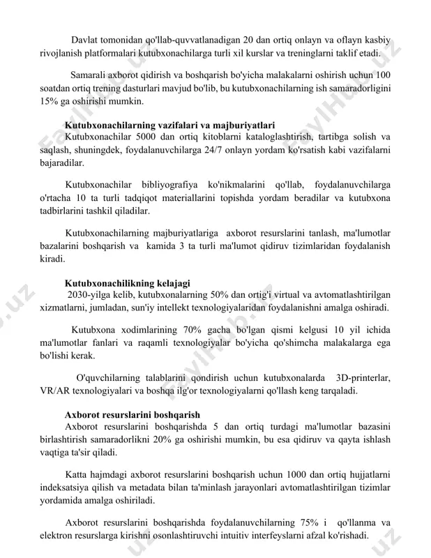 l kurslar va treninglarni taklif etadi. samarali axborot qidirish va boshqarish bo'yicha malakalarni oshirish uchun 100 soatdan ortiq trening dasturlari mavjud bo'lib, bu kutubxonachilarning ish samaradorligini 15% ga oshirishi mumkin. kutubxonachilarning vazifalari va majburiyatlari kutubxonachilar 5000 dan ortiq kitoblarni kataloglashtirish, tartibga solish va saqlash, shuningdek, foydalanuvchilarga 24/7 onlayn yordam ko'rsatish kabi vazifalarni bajaradilar. kutubxonachilar bibliyografiya ko'nikmalarini qo'llab, foydalanuvchilarga o'rtacha 10 ta turli tadqiqot materiallarini topishda yordam beradilar va kutubxona tadbirlarini tashkil qiladilar. kutubxonachilarning majburiyatlariga axborot resurslarini tanlash, ma'lumotlar bazalarini boshqarish va kamida 3 ta turli ma'lumot qidiruv tizimlaridan foydalanish kiradi. kutubxonachilikning kelajagi 2030-yilga kelib, kutubxonalarning 50% dan ortig'i virtual va avtomatlashtirilgan xizmatlarni, jumladan, sun'iy intellekt texnologiyalaridan foydalanishni amalga oshiradi. kutubxona xodimlarining 70% gacha bo'lgan qismi kelgusi 10 yil ichida ma'lumotlar fanlari va raqamli texnologiyalar bo'yicha qo'shimcha malakalarga ega bo'lishi kerak. o'quvchilarning talablarini qondirish uchun kutubxonalarda 3d-printerlar, vr/ar texnologiyalari va boshqa ilg'or texnologiyalarni qo'llash keng tarqaladi. axborot resurslarini boshqarish axborot resurslarini …
