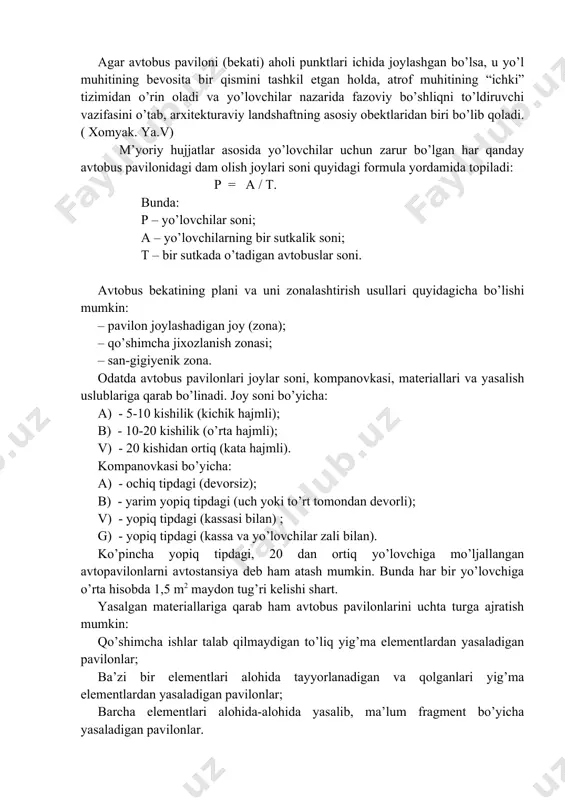 an kam bo’lmasligi kerak. agar avtobus paviloni (bekati) aholi punktlari ichida joylashgan bo’lsa, u yo’l muhitining bevosita bir qismini tashkil etgan holda, atrof muhitining “ichki” tizimidan o’rin oladi va yo’lovchilar nazarida fazoviy bo’shliqni to’ldiruvchi vazifasini o’tab, arxitekturaviy landshaftning asosiy obektlaridan biri bo’lib qoladi. ( xomyak. ya.v) m’yoriy hujjatlar asosida yo’lovchilar uchun zarur bo’lgan har qanday avtobus pavilonidagi dam olish joylari soni quyidagi formula yordamida topiladi: p = a / t. bunda: p – yo’lovchilar soni; a – yo’lovchilarning bir sutkalik soni; t – bir sutkada o’tadigan avtobuslar soni. avtobus bekatining plani va uni zonalashtirish usullari quyidagicha bo’lishi mumkin: – pavilon joylashadigan joy (zona); – qo’shimcha jixozlanish zonasi; – san-gigiyenik zona. odatda avtobus pavilonlari joylar soni, kompanovkasi, materiallari va yasalish uslublariga qarab bo’linadi. joy soni bo’yicha: a) - 5-10 kishilik (kichik hajmli); b) - 10-20 kishilik (o’rta hajmli); v) - 20 kishidan ortiq (kata hajmli). kompanovkasi bo’yicha: a) - ochiq tipdagi …