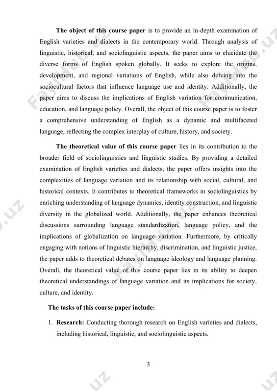 es to theoretical frameworks in sociolinguistics by enriching understanding of language dynamics, identity construction, and linguistic diversity in the globalized world. additionally, the paper enhances theoretical discussions surrounding language standardization, language policy, and the implications of globalization on language variation. furthermore, by critically engaging with notions of linguistic hierarchy, discrimination, and linguistic justice, the paper adds to theoretical debates on language ideology and language planning. overall, the theoretical value of this course paper lies in its ability to deepen theoretical understandings of language variation and its implications for society, culture, and identity. the tasks of this course paper include: 1. research: conducting thorough research on english varieties and dialects, including historical, linguistic, and sociolinguistic aspects. 2. analysis: analyzing the findings of the research to understand the origins, development, and regional variations of english, as well as the sociocultural factors influencing language use and identity. 3. synthesis: synthesizing the research findings …