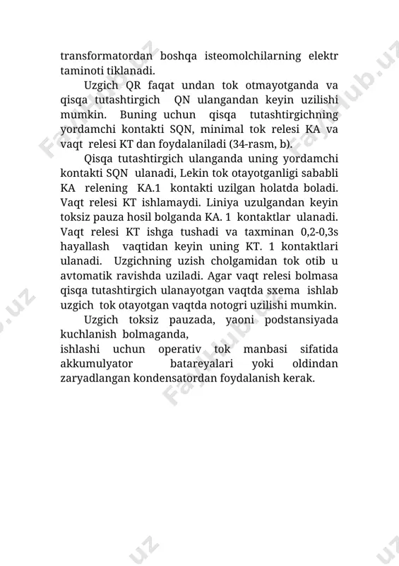 dan keyin uning kt. 1 kontaktlari ulanadi. uzgichning uzish cho�lg�amidan tok o�tib u avtomatik ravishda uziladi. agar vaqt relesi bo�lmasa qisqa tutashtirgich ulanayotgan vaqtda sxema ishlab uzgich tok o�tayotgan vaqtda noto�g�ri uzilishi mumkin. uzgich toksiz pauzada, yaoni podstansiyada kuchlanish bo�lmaganda, ishlashi uchun operativ tok manbasi sifatida akkumulyator batareyalari yoki oldindan zaryadlangan kondensatordan foydalanish kerak. 34-rasm. yuqori kuchlanish tomonida viklyuchatel bo�lmagan transformatorning sxemasi (a) va uzgichni uzish sxemasi (b) yuqoridagi sxema (34-rasm, b) universal bo�lib tez ishlaydigan himoya bo�lganda ham, hayallash vaqtiga ega bo�lgan himoya bo�lganda ham ishlatilishi mumkin. ikkala holda ham liniyada bir martali aqu qo�llaniladi. aqu ning ishlash vaqti qisqa tutashtirgichning ulash va uzgichning uzish vaqtidan katta bo�lishi kerak. yuqori kuchlanish tomonidan qisqa tutashtirgich va uzgich o�rnatilgan quvvati katta transformatorlarda shikastlanishlardan gaz va differensial himoya bajariladi. o�rta va kichik quvvatli transformatorlarning yuqori kuchlanish tomoniga mth bilan birgalikda tok otsechkasi o�rnatiladi. transformatorlarni tashqi qisqa tutashuvlardan himoya qilish uchun ularning past …