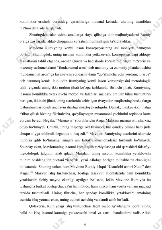 ni komilikka yetaklovchi mezon va talablari majoziy omillar bilan tushuntirib berilgan, ikkinchi jihati, uning asarlarida keltirilgan rivoyatlar, naqllarning boshqalarga tushuntirish asnosida anchayin sharhga muxtoj ekanligidir. demak, mazkur ikki jihatga e'tibor qilish bizning fikrimizcha, qo‘yilayotgan muammoni yechimini topishda katta yordam beradi. negaki, “masnaviy” shorihlaridan asqar mahkam masnaviyni sharxsiz o‘qib bo‘lmaydi. chunki, uning majozga oid tilsimoti, har qanday olimni ham juda chuqur o‘yga toldiradi deganida u haq edi.19 mavlono rumiyning asarlarini sharhsiz mutolaa qilib bo‘lmasligi singari uni falsafiy mushohadasiz tushunib bo‘lmaydi. shunday ekan, mavlononing insonni komil qilib tarbiyalashga oid qarashlari falsafiy-metodologik talqinni talab qiladi. masalan, uning insonni komilikka yetaklovchi muhim boshlang‘ich nuqtani “ishq”da, ya'ni allohga bo‘lgan muhabbatda ekanligini ko’zatamiz. shuning uchun ham mavlono rumiy ishqni “usturlobi asrori xudo” deb atagan.20 mazkur ishq tushunchasi, boshqa tasavvuf allomalarida ham komilikka yetaklovchi ilohiy mayoq ekanligi aytilgan bo‘lsada, lekin mavlono rumiyda bu tushuncha butkul boshqacha, ya'ni ham ibtido, ham intixo, ham vosita va ham maqsad tarzida …