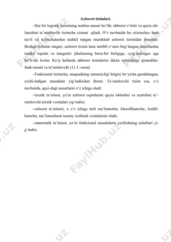 asalalar (logistikada – moddiy oqimlarni boshqarish bo‘yicha masalalar) yechimini ta’minlovchi, o‘zaro bog‘langan hisoblash texnikasi vositalari-ning muayyan tarzda tashkil etilgan yig‘indisi birligidir. logistikada axborot tizimlari turlari. agrologistikada axborot tizimlari ayrim korxona miqyosidagi moddiy oqim-larni boshqarish maqsadida, yoki mintaqa, mamlakat va hattoki mamlakatlar guruh-lari hududidagi logistik jarayonlarni tashkil etishga yordam berish uchun tashkil etilishlari mumkin. (11.2.-rasm). rasm. logistikada qo‘llaniladigan axborot tizimlari turlari. ayrim korxona miqyosidagi axborot tizimlarini o‘z navbatida uch guruhga ajra-tadilar: · rejali; · dispozitiv (yoki dispetcherlik); · bajaruvchi (yoki operativ). har xil guruhlarga mansub bo‘lgan logistik axborot tizimlari, o‘zlarining funksional va ta’minlovchi tizimchalari bilan farqlanadilar. ta’minlovchi tizim-chalar o‘zlarining barcha unsurlari, ya’ni texnik, axborot va matematik ta’minoti bi-lan bir-biridan farq qilishlari mumkin. ayrim axborot tizimlarining xususiyat-lariga batafsil to‘xtalib o‘tamiz. rejali axborot tizimlari. bu tizimlar boshqaruvning ma’muriy darajasida (bosqichida) barpo etiladilar va strategik uzoq muddatli qarorlarni qabul qilishga yordam beradilar. yechiladigan masalalar orasida quyidagilar bo‘lishi mumkin: · logistik zanjir bo‘g‘inlarini yaratish va …