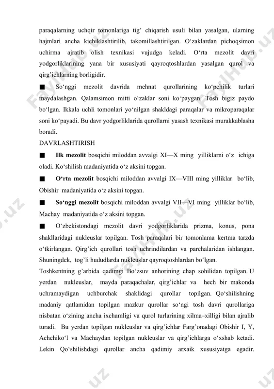 dgorliklarining yana bir xususiyati qayroqtoshlardan yasalgan qurol va qirg’ichlarning borligidir. · so‘nggi mezolit davrida mehnat qurollarining ko‘pchilik turlari maydalashgan. qalamsimon mitti o‘zaklar soni ko‘paygan. tosh bigiz paydo bo‘lgan. ikkala uchli tomonlari yo‘nilgan shakldagi paraqalar va mikroparaqalar soni ko‘payadi. bu davr yodgorliklarida qurollarni yasash texnikasi murakkablasha boradi. davrlashtirish · ilk mezolit bosqichi miloddan avvalgi xi—x ming yilliklarni o‘z ichiga oladi. ko‘shilish madaniyatida o‘z aksini topgan. · o‘rta mezolit bosqichi miloddan avvalgi ix—viii ming yilliklar bo‘lib, obishir madaniyatida o‘z aksini topgan. · so‘nggi mezolit bosqichi miloddan avvalgi vii—vi ming yilliklar bo‘lib, machay madaniyatida o‘z aksini topgan. · o‘zbekistondagi mezolit davri yodgorliklarida prizma, konus, pona shakllaridagi nukleuslar topilgan. tosh paraqalari bir tomonlama kertma tarzda o‘tkirlangan. qirg’ich qurollari tosh uchrindilardan va parchalaridan ishlangan. shuningdek, tog’li hududlarda nukleuslar qayroqtoshlardan bo‘lgan. toshkentning g’arbida qadimgi bo‘zsuv anhorining chap sohilidan topilgan. u yerdan nukleuslar, mayda paraqachalar, qirg’ichlar va hech bir makonda uchramaydigan uchburchak shaklidagi qurollar topilgan. qo‘shilishning madaniy …