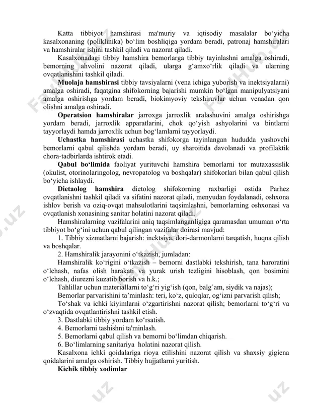 umumiy parvarish va maxsus parvarish. • umumiy parvarish – kasallikning tabiatidan qat’inazar (umumiy tekshiruv, tana haroratini o‘lchash va boshqalar) umumiy parvarishlash tadbirlarini amalga oshirish. • maxsus parvarish – kasallikning tashxisiga (masalan, xoletsisto grafiya uchun kasal tayyorlash, kateter kateterizatsiyasiga) qarab spetsifik parvarish qilish tadbirlarini amalga oshirish. hamshiralarning va kichik tibbiy xodimlarning asosiy vazifalari: bemorlarni parvarishi o‘rta va kichik tibbiy xodimlar tomonidan amalga oshiriladi. o‘rta tibbiyot xodimlari hamshira ikkinchi darajali tibbiy talimga ega bo‘lgan mutaxassisdir. hamshira o‘rta tibbiyot xodimlariga kiritiladi, tibbiy va profilaktika muassasalarida yordamchi shifokor vazifasini bajaradi, tibbiy muolajalarini bajaradi va parvarish jarayonini amalga oshiradi. jsst tomonidan belgilab berilganidek, parvarish jarayonining mohiyati bemorlar uchun juda muhimdir. hamshiraning vazifalari u ishlayotgan tibbiyot muassasasining turi va profiliga, uning pozitsiyasiga va amalga oshirilgan ishlarning mohiyatiga bog‘liq. quyidagi tibbiy xodimlar ham bor. bosh hamshira. ayni paytda oliy tibbiy bilimga ega, tibbiyot oliy o‘quv yurtlarining oliy ma’lumotli hamshira fakultetini tamomlagan mutaxassis. u mehnatni oqilona tashkil etish, …
