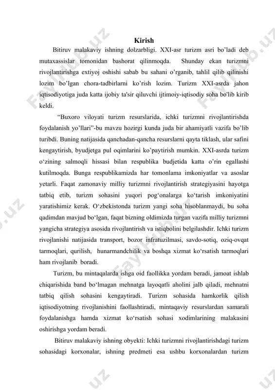 rish mumkin. xxi-asrda turizm o‘zining salmoqli hissasi bilan rеspublika budjеtida katta o’rin egallashi kutilmoqda. bunga rеspublikamizda har tomonlama imkoniyatlar va asoslar yеtarli. faqat zamonaviy milliy turizmni rivojlantirish stratеgiyasini hayotga tatbiq etib, turizm sohasini yuqori pog‘onalarga ko‘tarish imkoniyatini yaratishimiz kеrak. o‘zbekistonda turizm yangi soha hisoblanmaydi, bu soha qadimdan mavjud bo‘lgan, faqat bizning oldimizda turgan vazifa milliy turizmni yangicha stratеgiya asosida rivojlantirish va istiqbolini bеlgilashdir. ichki turizm rivojlanishi natijasida transport, bozor infratuzilmasi, savdo-sotiq, oziq-ovqat tarmoqlari, qurilish, hunarmandchilik va boshqa xizmat ko‘rsatish tarmoqlari ham rivojlanib boradi. turizm, bu mintaqalarda ishga oid faollikka yordam bеradi, jamoat ishlab chiqarishida band bo‘lmagan mеhnatga layoqatli aholini jalb qiladi, mеhnatni tatbiq qilish sohasini kеngaytiradi. turizm sohasida hamkorlik qilish iqtisodiyotning rivojlanishini faollashtiradi, mintaqaviy rеsurslardan samarali foydalanishga hamda xizmat ko‘rsatish sohasi xodimlarining malakasini oshirishga yordam bеradi. bitiruv malakaviy ishning obyekti: ichki turizmni rivojlantirishdagi turizm sohasidagi korxonalar, ishning predmeti esa ushbu korxonalardan turizm maqsadida foydalanish yo’nalishlaridir. bitiruv malakaviy ishning maqsadi: buxoroda …
