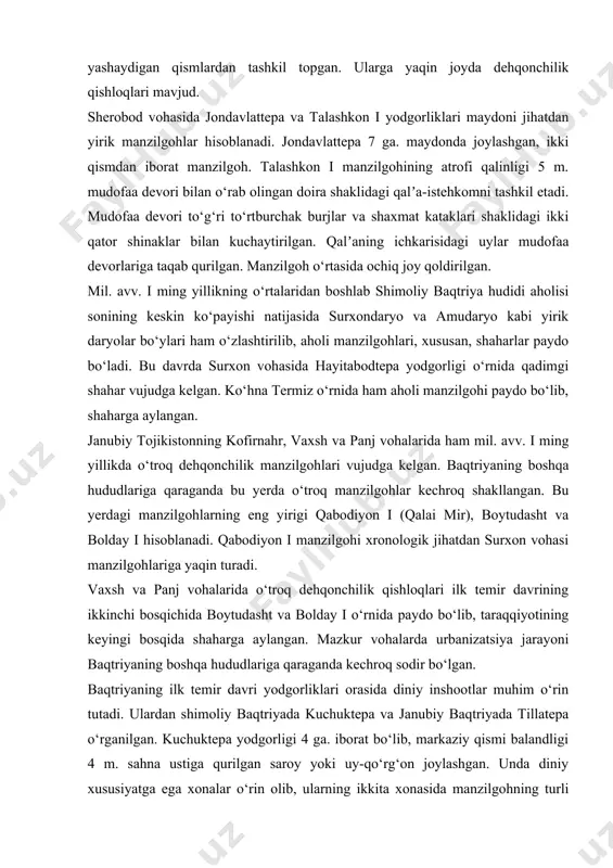 yirik yodgorliklar sanaladi. bandixon ii yodgorligining umumiy maydoni 14 ga. dan iborat bo‘lib, qalʼa va aholi yashaydigan qismlardan tashkil topgan. ularga yaqin joyda dehqonchilik qishloqlari mavjud. sherobod vohasida jondavlattepa va talashkon i yodgorliklari maydoni jihatdan yirik manzilgohlar hisoblanadi. jondavlattepa 7 ga. maydonda joylashgan, ikki qismdan iborat manzilgoh. talashkon i manzilgohining atrofi qalinligi 5 m. mudofaa devori bilan o‘rab olingan doira shaklidagi qalʼa-istehkomni tashkil etadi. mudofaa devori to‘g‘ri to‘rtburchak burjlar va shaxmat kataklari shaklidagi ikki qator shinaklar bilan kuchaytirilgan. qalʼaning ichkarisidagi uylar mudofaa devorlariga taqab qurilgan. manzilgoh o‘rtasida ochiq joy qoldirilgan. mil. avv. i ming yillikning o‘rtalaridan boshlab shimoliy baqtriya hudidi aholisi sonining keskin ko‘payishi natijasida surxondaryo va amudaryo kabi yirik daryolar bo‘ylari ham o‘zlashtirilib, aholi manzilgohlari, xususan, shaharlar paydo bo‘ladi. bu davrda surxon vohasida hayitabodtepa yodgorligi o‘rnida qadimgi shahar vujudga kelgan. ko‘hna termiz o‘rnida ham aholi manzilgohi paydo bo‘lib, shaharga aylangan. janubiy tojikistonning kofirnahr, vaxsh va panj vohalarida ham mil. …