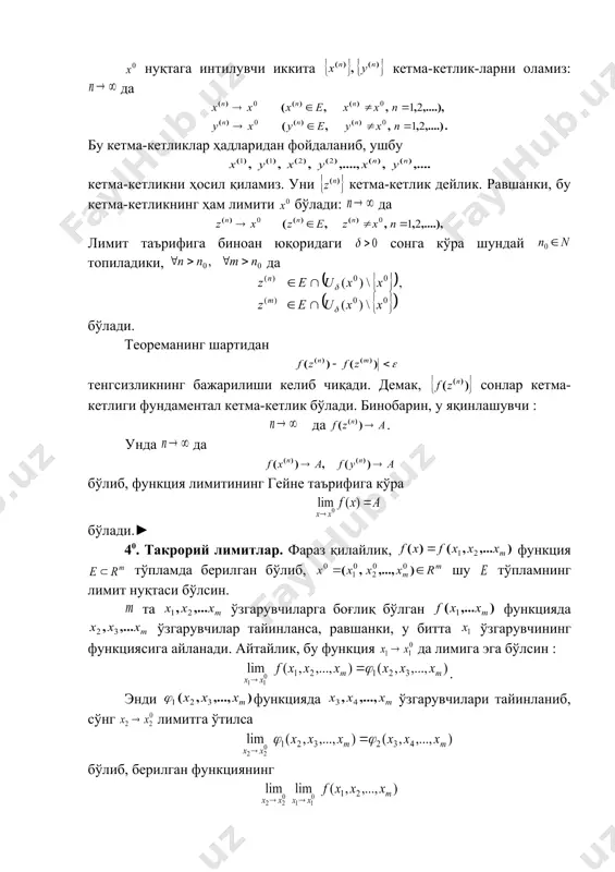 ўпламда берилган бўлиб, нуқта нинг лимит нуқтаси бўлсин. бу икки ўзгарувчили функция лимити таърифлари қуйидагича бўлади: агар 1) да 2) да шартни қаноатлантирувчи ихтиёрий нуқталар кетма-кетлиги учун да бўлса, функциянинг нуқтадаги лимити (каррали лимити) дейилади ва ёки каби белгиланади. агар олинганда ҳам шундай топилсаки, тенгсизликни қаноатлантирувчи да тенгсизлик бажарилса, сон функциянинг нуқтадаги лимити (каррали лимити) дейилади. берилган функциянинг иккита такрорий лимитлари бўлиши мумкин. 1-мисол. ушбу функциянинг даги лимити 0 бўлиши кўрсатилсин. ◄ коши таърифидан фойдаланиб топамиз: сон учун дейилса, тенгсизликни қаноатлантирувчи да бўлади. демак, .► 2-мисол. ушбу функциянинг нуқтада лимити мавжуд эмаслиги кўрсатилсин. ◄ равшанки, бу функция тўпламда аниқланган ва нуқта шу тўпламнинг лимит нуқтаси. нуқтага интилувчи кетма-кетликларни олайлик: . ҳамда нуқталарда берилган функциянинг қийматлари бўлиб, бўлади. функция лимитининг гейне таърифидан фойдаланиб, берилган функциянинг да лимитга эга эмаслигини топамиз.► 3-мисол. ушбу функциянинг да такрорий лимитлари топилсин. ◄берилган функциянинг такрорий лимитларини топамиз: embed equation.3 embed equation.3 . демак, берилган функциянинг нуқтадаги …