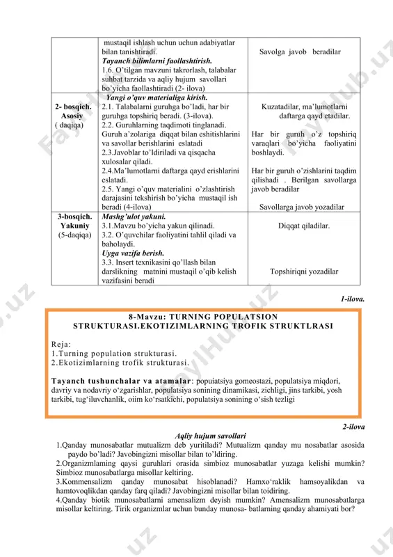 ollashtirish. 1.6. o’tilgan mavzuni takrorlash, talabalar suhbat tarzida va aqliy hujum savollari bo’yicha faollashtiradi (2- ilova) darsga tayyorgarlik ko’radilar. tinglaydilar va yozib oladilar savolga javob beradilar 2- bosqich. asosiy ( daqiqa) yangi o’quv materialiga kirish. 2.1. talabalarni guruhga bo’ladi, har bir guruhga topshiriq beradi. (3-ilova). 2.2. guruhlarning taqdimoti tinglanadi. guruh a’zolariga diqqat bilan eshitishlarini va savollar berishlarini eslatadi 2.3.javoblar to’ldiriladi va qisqacha xulosalar qiladi. 2.4.ma’lumotlarni daftarga qayd erishlarini eslatadi. 2.5. yangi o’quv materialini o’zlashtirish darajasini tekshirish bo’yicha mustaqil ish beradi (4-ilova) kuzatadilar, ma’lumotlarni daftarga qayd etadilar. har bir guruh o’z topshiriq varaqlari bo’yicha faoliyatini boshlaydi. har bir guruh o’zishlarini taqdim qilishadi . berilgan savollarga javob beradilar savollarga javob yozadilar 3-bosqich. yakuniy (5-daqiqa) mashg’ulot yakuni. 3.1.mavzu bo’yicha yakun qilinadi. 3.2. o’quvchilar faoliyatini tahlil qiladi va baholaydi. uyga vazifa berish. 3.3. insert texnikasini qo’llash bilan darslikning matnini mustaqil o’qib kelish vazifasini beradi diqqat qiladilar. topshiriqni yozadilar 1-ilova. 8-mavzu: turning populatsion strukturasi.ekotizimlarning trofik …