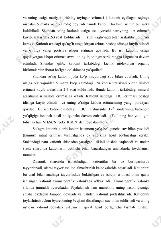 rak). stakandagi nam kationit shishadan yasalgan tikinli idishda saqlanadi va undan statik sharoitda kationlarni yutilishi bilan bajariladigan analizlarda foydalanish mumkin. dinamik sharoitda ishlatiladigan kationitlar bir oz boshqacharok tayyorlanadi, ularni tayyorlash ion almashtirish kalonkalarida bajariladi. kationitni bu usul bilan analizga tayyorlashda buktirilgan va ishqor eritmasi bilan qayta ishlangan kationit xromatografik kalonkaga o’tkaziladi. xromatografik kalonka sifatida jumrakli byuretkadan foydalanish ham mumkin , uning pastki qismiga shisha paxtadan tampon qoyiladi va ustidan kationit joylashtiriladi. kationitni joylashtirsh uchun byuretkaning ¾ qismi disstilangan suv bilan tuldiriladi va uning ustidan kationit donalari 8-10sm li qavat hosil bo’lguncha tashlab turiladi. disstillangan suvning ortiqcha jumrakni ochib to’qib yuboriladi, kationit qavati ustida 1-2 mm qalinlikdagi suv katlami kolsa yetarli. shundan keyin kalonka orqali xlorid kislotaning 2 n eritmasi o’tkaziladi. kalonkadan chikayotgan hcl eritmasi tarkibida fe3+ ionlari yo’qligiga ishonch hosil qilingandan so’ng kislota bilan yuvish tugallanadi (bu yerda ham ammoniy rodanid bilan o’tkaziladigan reaktsiyadan foydalaniladi). endi kationitni ortiqcha kislota va …