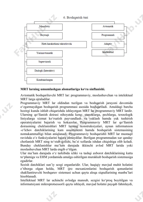 sh payvandlash va yuklash hamda yuk tushirish operatsiyalarini bajarish va hokazolar. programmaviy mrt lar qo‘llanish doirasining cheklanishlari mrt larning konstruksiyalari, aynan informatsion -o‘lchov datchiklarining kam assortimenti hamda boshqarish sistemasining nomukammalligi bilan aniqlanadi. programmaviy boshqarishli mrt lar mustaqil ravishda o‘z funksiyalarini bajara olmaydilar. berilgan programmadan xar qanday chetlanish mrt ning to‘xtab qolishi, ba’zi xollarda ishdan chiqishiga olib keladi. bunday cheklanishlar ma’lum darajada ikkinchi avlod mrt larida yoki moslashuvchan mrt larda engib o‘tilgan. ular ma’lum darajada o‘z tarkibida ichki va tashqi axborot datchiklarining katta to‘plamiga va ehm yordamida amalga oshirilgan murakkab boshqarish sistemasiga egadirlar. sezish datchiklari sun’iy sezgi organlaridir. ular, haqiqiy mavjud muhit holatini e’tiborga olgan holda, mrt ijro mexanizmlarini boshqarish qonunlarini shakllantiruvchi boshqaruv sistemasi uchun qayta aloqa siqnallarining manba’lari hisoblanadi. intellektual mrt lar uchinchi avlodga mansub, sezgisi ko‘proq boyitilgan va informatsiyani mikroprotsessorli qayta ishlaydi, mavjud holatni payqab fahmlaydi, noaniq yoki o‘zgarib turadigan sharoitlarda kerakli operatsiyalarni bajarish uchun o‘zining keyingi hatti-harakatlari yuzasidan …