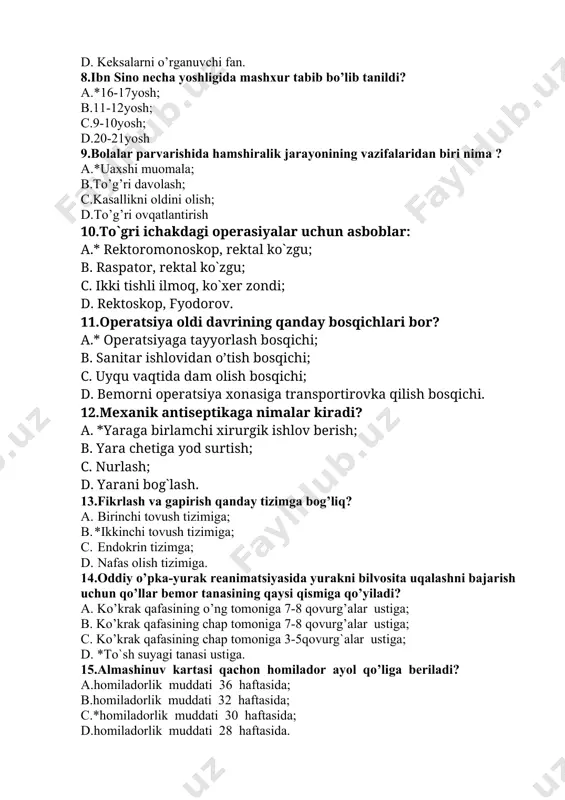 g qanday bosqichlari bor? a.* operatsiyaga tayyorlash bosqichi; b. sanitar ishlovidan o’tish bosqichi; c. uyqu vaqtida dam olish bosqichi; d. bemorni operatsiya xonasiga transportirovka qilish bosqichi. 12.mexanik antiseptikaga nimalar kiradi? a. *yaraga birlamchi xirurgik ishlov berish; b. yara chetiga yod surtish; c. nurlash; d. yarani bog`lash. 13.fikrlash va gapirish qanday tizimga bog’liq? a. birinchi tovush tizimiga; b. *ikkinchi tovush tizimiga; c. endokrin tizimga; d. nafas olish tizimiga. 14.oddiy o’pka-yurak reanimatsiyasida yurakni bilvosita uqalashni bajarish uchun qo’llar bemor tanasining qaysi qismiga qo’yiladi? a. ko’krak qafasining o’ng tomoniga 7-8 qovurg’alar ustiga; b. ko’krak qafasining chap tomoniga 7-8 qovurg’alar ustiga; c. ko’krak qafasining chap tomoniga 3-5qovurg`alar ustiga; d. *to`sh suyagi tanasi ustiga. 15.almashinuv kartasi qachon homilador ayol qo’liga beriladi? a.homiladorlik muddati 36 haftasida; b.homiladorlik muddati 32 haftasida; c.*homiladorlik muddati 30 haftasida; d.homiladorlik muddati 28 haftasida. 16.psixologiya fanining "otasi"ni aniqlang. a.*aristotel; b.abu ali ibn sino; c.ch.gekkel; d.gippokrat. 17.bakteriyalarning ishlab chiqaradigan toksin tmoddalarini belgilang? a. …