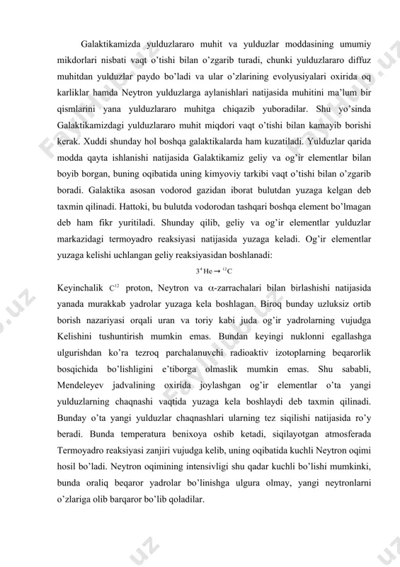 o’ta yangi yulduzlarning chaqnashi vaqtida yuzaga kela boshlaydi deb taxmin qilinadi. bunday o’ta yangi yulduzlar chaqnashlari ularning tez siqilishi natijasida ro’y beradi. bunda temperatura benixoya oshib ketadi, siqilayotgan atmosferada termoyadro reaksiyasi zanjiri vujudga kelib, uning oqibatida kuchli neytron oqimi hosil bo’ladi. neytron oqimining intensivligi shu qadar kuchli bo’lishi mumkinki, bunda oraliq beqaror yadrolar bo’linishga ulgura olmay, yangi neytronlarni o’zlariga olib barqaror bo’lib qoladilar. galaktika sferik tashkil etuvchi qismidagiga nisbatan tekislik tashkil etuvchisidagi yulduzlar og’ir elementlarga boy bo’ladi, chunki sferik tashkil etuvchi qismdagi yulduzlar galaktika evolyusiyasining boshlang’ich bosqichida, ya’ni yulduzlararo gaz hali og’ir elementlarga kambag’al vaktida shakllanadilar. bu vaktda yulduzlararo gaz asosan sferik bulut ko’rinishida bo’lgan va markaziga qarab konsentrasiya oshib borgan. bunda sferik tashkil etuvchi qismda vujudga kelgan yulduzlar ham shunday taqsimotni saqlab qolgan. yulduzlararo gaz bulutlarining to’qnashishi natijasida ularning tezliklari asta-sekin kamayib borgan, kinetik energiya issiklik energiyasiga aylangan hamda gaz bulutining umumiy shakli va o’lchamlari vaqt o’tishi bilan o’zgarib …