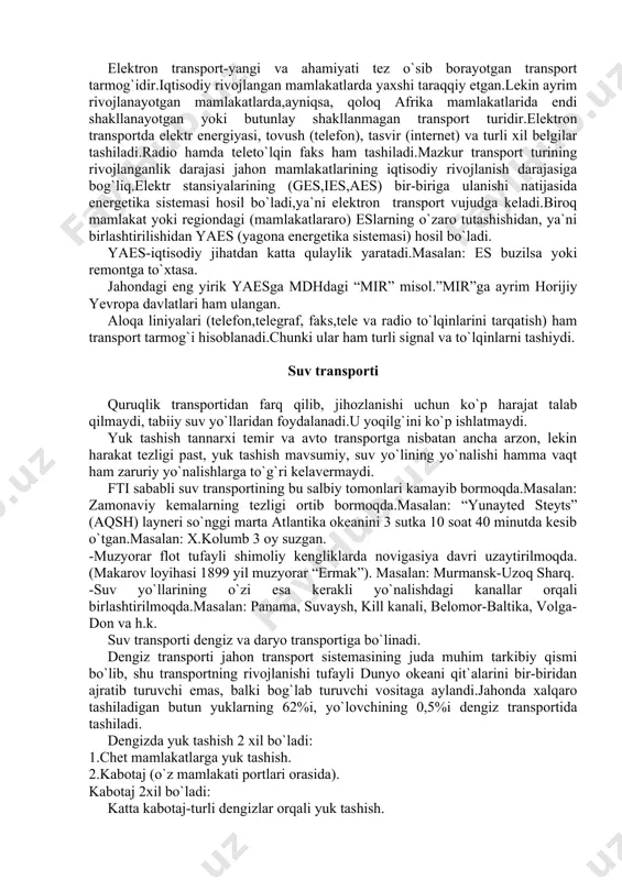 a sistemasi) hosil bo`ladi. yaes-iqtisodiy jihatdan katta qulaylik yaratadi.masalan: es buzilsa yoki remontga to`xtasa. jahondagi eng yirik yaesga mdhdagi “mir” misol.”mir”ga ayrim horijiy yevropa davlatlari ham ulangan. aloqa liniyalari (telefon,telegraf, faks,tele va radio to`lqinlarini tarqatish) ham transport tarmog`i hisoblanadi.chunki ular ham turli signal va to`lqinlarni tashiydi. suv transporti quruqlik transportidan farq qilib, jihozlanishi uchun ko`p harajat talab qilmaydi, tabiiy suv yo`llaridan foydalanadi.u yoqilg`ini ko`p ishlatmaydi. yuk tashish tannarxi temir va avto transportga nisbatan ancha arzon, lekin harakat tezligi past, yuk tashish mavsumiy, suv yo`lining yo`nalishi hamma vaqt ham zaruriy yo`nalishlarga to`g`ri kelavermaydi. fti sababli suv transportining bu salbiy tomonlari kamayib bormoqda.masalan: zamonaviy kemalarning tezligi ortib bormoqda.masalan: “yunayted steyts” (aqsh) layneri so`nggi marta atlantika okeanini 3 sutka 10 soat 40 minutda kesib o`tgan.masalan: x.kolumb 3 oy suzgan. -muzyorar flot tufayli shimoliy kengliklarda novigasiya davri uzaytirilmoqda.(makarov loyihasi 1899 yil muzyorar “ermak”). masalan: murmansk-uzoq sharq. -suv yo`llarining o`zi esa kerakli yo`nalishdagi kanallar orqali …