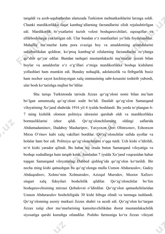 di. politsiya qo‘zg‘olonchilarni o‘qqa tutdi. uch kishi o‘ldirildi, to‘rt kishi yarador qilindi. bu habar tez orada butun samarqand viloyatiga va boshqa xududlarga ham tarqab ketdi. jumladan 7 iyulda xo‘jand voqeasidan habar topgan samarqand viloyatining dahbed qishlog‘ida qo‘zg‘olon ko‘tarildi. bir necha ming kishi qatnashgan bu qo‘zg‘olonga mulla usmon abdurasulov, gadoy abduqodirov, xolmo‘min xolmurodov, azizqul murodov, muxtor xafizov singari xalq fidoyilari boshchilik qildilar. qo‘zg‘olonchilar bo‘lim boshqaruvchisining mirzasi qobulovni o‘ldirdilar. qo‘zg‘olon qatnashchilaridan usmon abdurasulov boshchiligida 30 kishi hibsga olindi va turmaga tashlandi. qo‘zg‘olonning asosiy markazi jizzax shahri va uezdi edi. qo‘zg‘olon ko‘targan jizzax xalqi chor ma’murlarining kamsituvchilikdan iborat mustamlakachilik siyosatiga qarshi kurashga otlandilar. podsho farmoniga ko‘ra jizzax viloyati bo‘yicha 10531 kishi mardikorlikka safarbar etilishi kerak edi. ammo podshoning safarbarlik tadbirlari mehnatkash xalq tomonidan qo‘llab-quvvatlanmadi, aksincha ommaning qahru-g‘azabi kuchayib, ommaviy qo‘zg‘olonga aylanib ketdi. bu qo‘zg‘olon davomida o‘zining butun qalbi-vujudini mehnatkash xalq baxtiga baxshida etgan haqiqiy qahramonlar yetishib chiqdilar. jizzax qo‘zg‘olonining chor rossiyasining milliy mustamlakachilik …
